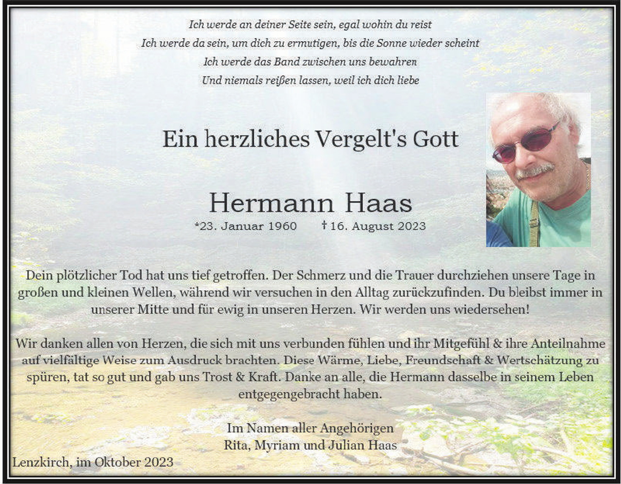 <p>Ich werde an deiner Seite sein, egal wohin du reist<br />Ich werde da sein, um dich zu ermutigen, bis die Sonne wieder scheint<br />Ich werde das Band zwischen uns bewahren<br />Und niemals reißen lassen, weil ich dich liebe </p><p>Ein herzliches Vergelt's Gott </p><p>Hermann Haas </p><p>* 23. Januar 1960 </p><p>† 16. August 2023 </p><p>Dein plötzlicher Tod hat uns tief getroffen. Der Schmerz und die Trauer durchziehen unsere Tage in großen und kleinen Wellen, während wir versuchen in den Alltag zurückzufinden. Du bleibst immer in unserer Mitte und für ewig in unseren Herzen. Wir werden uns wiedersehen! </p><p>Wir danken allen von Herzen, die sich mit uns verbunden fühlen und ihr Mitgefühl &amp; ihre Anteilnahme auf vielfältige Weise zum Ausdruck brachten. Diese Wärme, Liebe, Freundschaft &amp; Wertschätzung zu spüren, tat so gut und gab uns Trost &amp; Kraft. Danke an alle, die Hermann dasselbe in seinem Leben entgegengebracht haben. </p><p>Im Namen aller Angehörigen<br />Rita, Myriam und Julian Haas </p><p>Lenzkirch, im Oktober 2023</p>