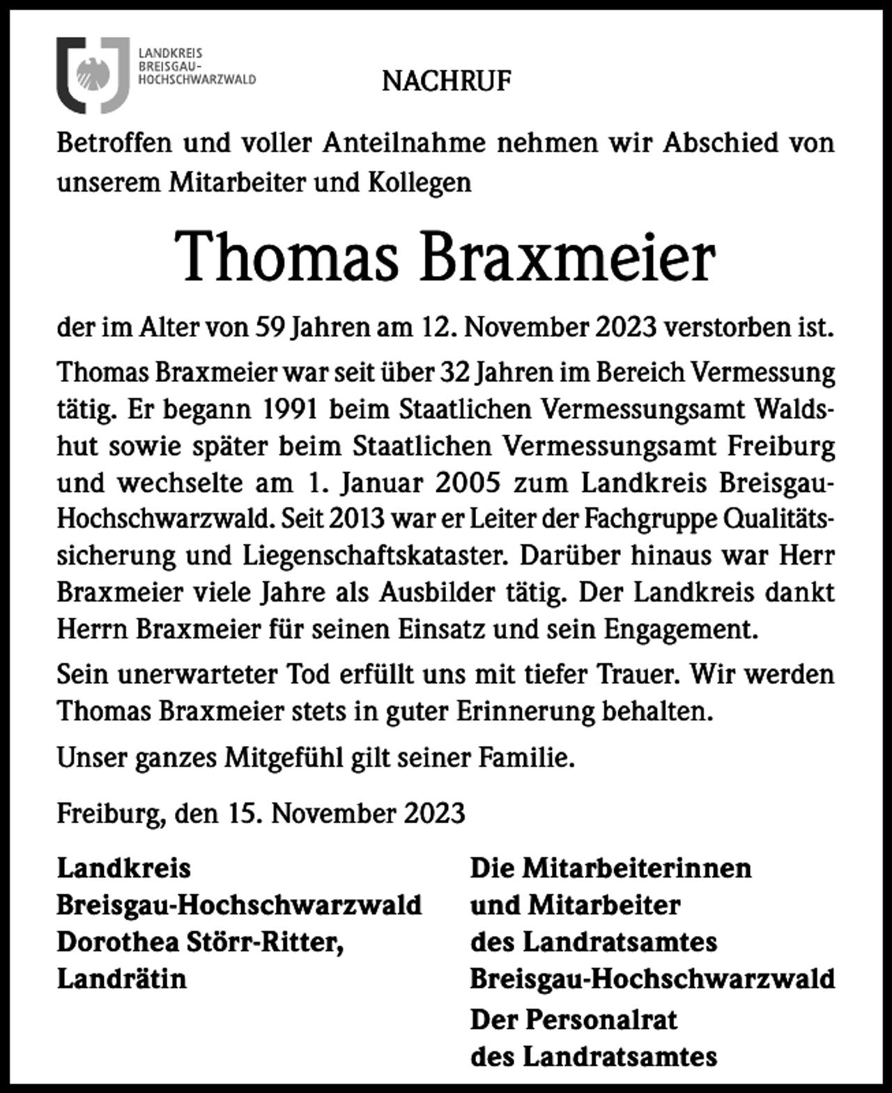 <p>NACHRUF<br />Betroffen und voller Anteilnahme nehmen wir Abschied von<br />unserem Mitarbeiter und Kollegen</p><p>Thomas Braxmeier<br />der im Alter von 59 Jahren am 12. November 2023 verstorben ist.<br />Thomas Braxmeier war seit über 32 Jahren im Bereich Vermessung<br />tätig. Er begann 1991 beim Staatlichen Vermessungsamt Waldshut sowie später beim Staatlichen Vermessungsamt Freiburg<br />und wechselte am 1. Januar 2005 zum Landkreis BreisgauHochschwarzwald. Seit 2013 war er Leiter der Fachgruppe Qualitätssicherung und Liegenschaftskataster. Darüber hinaus war Herr<br />Braxmeier viele Jahre als Ausbilder tätig. Der Landkreis dankt<br />Herrn Braxmeier für seinen Einsatz und sein Engagement.<br />Sein unerwarteter Tod erfüllt uns mit tiefer Trauer. Wir werden<br />Thomas Braxmeier stets in guter Erinnerung behalten.<br />Unser ganzes Mitgefühl gilt seiner Familie.<br />Freiburg, den 15. November 2023<br />Landkreis<br />Breisgau-Hochschwarzwald<br />Dorothea Störr-Ritter,<br />Landrätin</p><p>Die Mitarbeiterinnen<br />und Mitarbeiter<br />des Landratsamtes<br />Breisgau-Hochschwarzwald<br />Der Personalrat<br />des Landratsamtes</p>