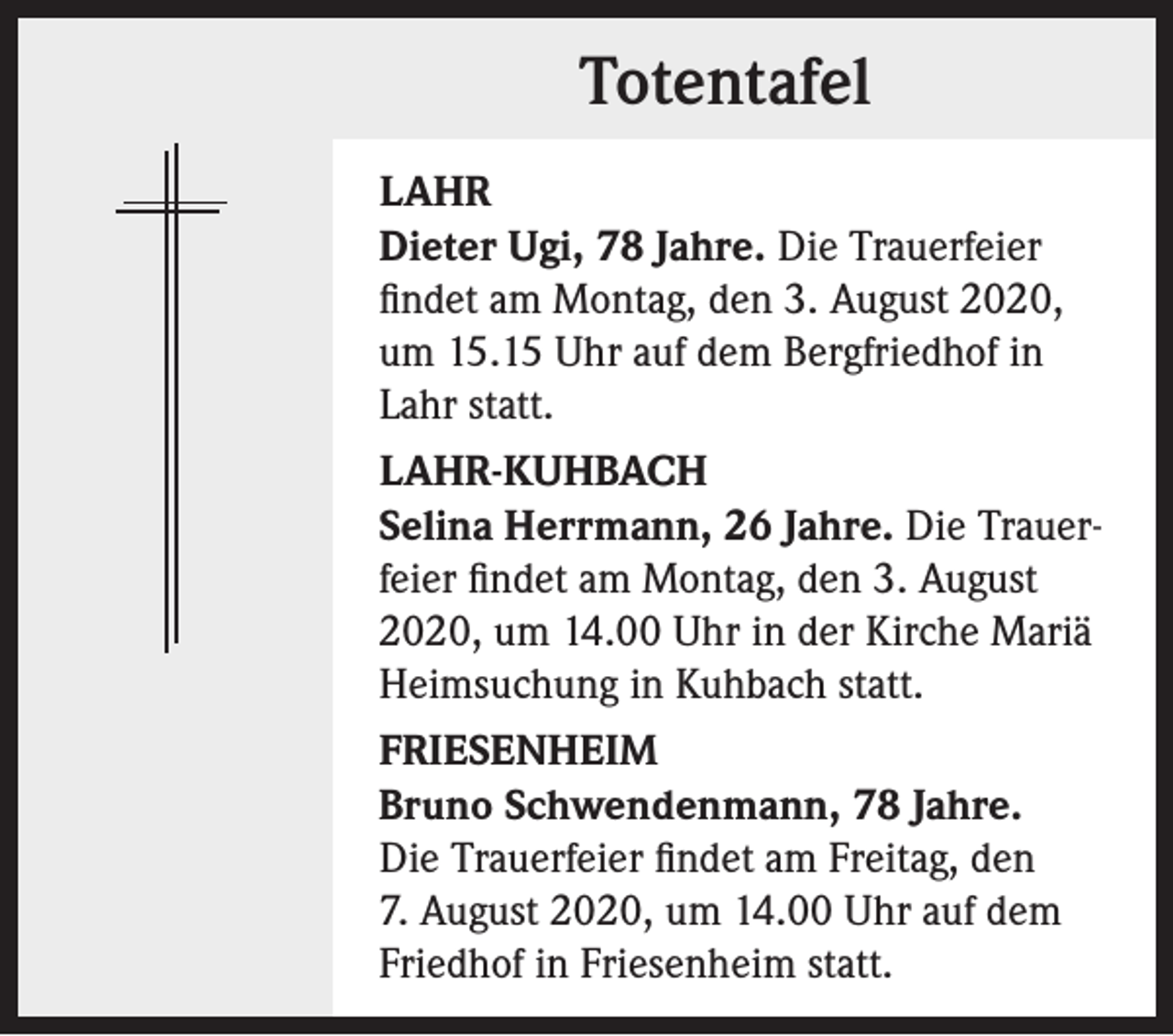 <p>Totentafel<br />LAHR<br />Dieter Ugi, 78 Jahre. Die Trauerfeier<br />findet am Montag, den 3. August 2020,<br />um 15.15 Uhr auf dem Bergfriedhof in<br />Lahr statt.<br />LAHR-KUHBACH<br />Selina Herrmann, 26 Jahre. Die Trauerfeier findet am Montag, den 3. August<br />2020, um 14.00 Uhr in der Kirche Mariä<br />Heimsuchung in Kuhbach statt.<br />FRIESENHEIM<br />Bruno Schwendenmann, 78 Jahre.<br />Die Trauerfeier findet am Freitag, den<br />7. August 2020, um 14.00 Uhr auf dem<br />Friedhof in Friesenheim statt.</p>