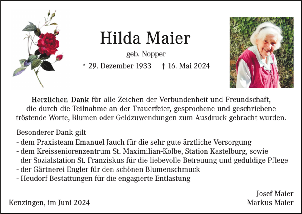 <p>geb. Nopper<br />* 29. Dezember 1933</p><p>† 16. Mai 2024</p><p>für alle Zeichen der Verbundenheit und Freundschaft,<br />die durch die Teilnahme an der Trauerfeier, gesprochene und geschriebene<br />tröstende Worte, Blumen oder Geldzuwendungen zum Ausdruck gebracht wurden.<br />Besonderer Dank gilt<br />- dem Praxisteam Emanuel Jauch für die sehr gute ärztliche Versorgung<br />- dem Kreisseniorenzentrum St. Maximilian-Kolbe, Station Kastelburg, sowie<br />der Sozialstation St. Franziskus für die liebevolle Betreuung und geduldige Pflege<br />- der Gärtnerei Engler für den schönen Blumenschmuck<br />- Heudorf Bestattungen für die engagierte Entlastung<br />Kenzingen, im Juni 2024</p><p>Josef Maier<br />Markus Maier</p>