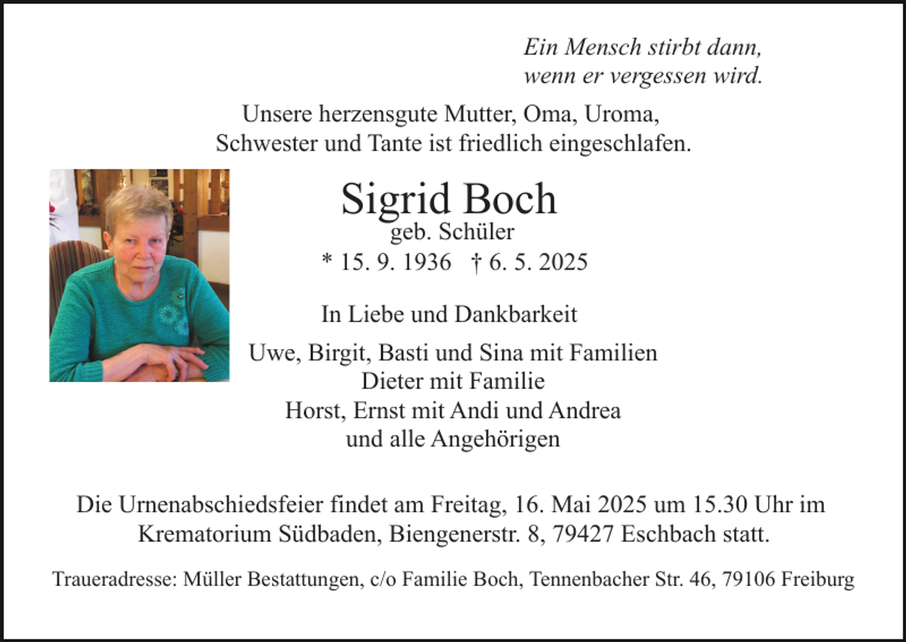 <p>Ein Mensch stirbt dann,<br />wenn er vergessen wird.<br />Unsere herzensgute Mutter, Oma, Uroma,<br />Schwester und Tante ist friedlich eingeschlafen.</p><p>Sigrid Boch</p><p>geb. Schüler<br />* 15. 9. 1936 † 6. 5. 2025<br />In Liebe und Dankbarkeit<br />Uwe, Birgit, Basti und Sina mit Familien<br />Dieter mit Familie<br />Horst, Ernst mit Andi und Andrea<br />und alle Angehörigen<br />Die Urnenabschiedsfeier findet am Freitag, 16. Mai 2025 um 15.30 Uhr im<br />Krematorium Südbaden, Biengenerstr. 8, 79427 Eschbach statt.<br />Traueradresse: Müller Bestattungen, c/o Familie Boch, Tennenbacher Str. 46, 79106 Freiburg</p>