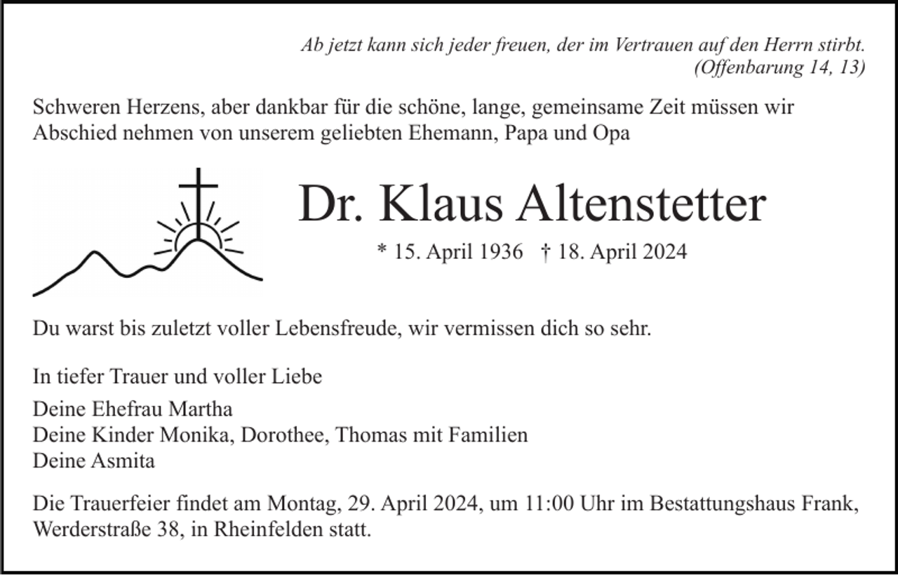 <p>Ab jetzt kann sich jeder freuen, der im Vertrauen auf den Herrn stirbt.<br />(Offenbarung 14, 13)</p><p>Schweren Herzens, aber dankbar für die schöne, lange, gemeinsame Zeit müssen wir<br />Abschied nehmen von unserem geliebten Ehemann, Papa und Opa</p><p>Dr. Klaus Altenstetter<br />* 15. April 1936 † 18. April 2024<br />Du warst bis zuletzt voller Lebensfreude, wir vermissen dich so sehr.<br />In tiefer Trauer und voller Liebe<br />Deine Ehefrau Martha<br />Deine Kinder Monika, Dorothee, Thomas mit Familien<br />Deine Asmita<br />Die Trauerfeier findet am Montag, 29. April 2024, um 11:00 Uhr im Bestattungshaus Frank,<br />Werderstraße 38, in Rheinfelden statt.</p>