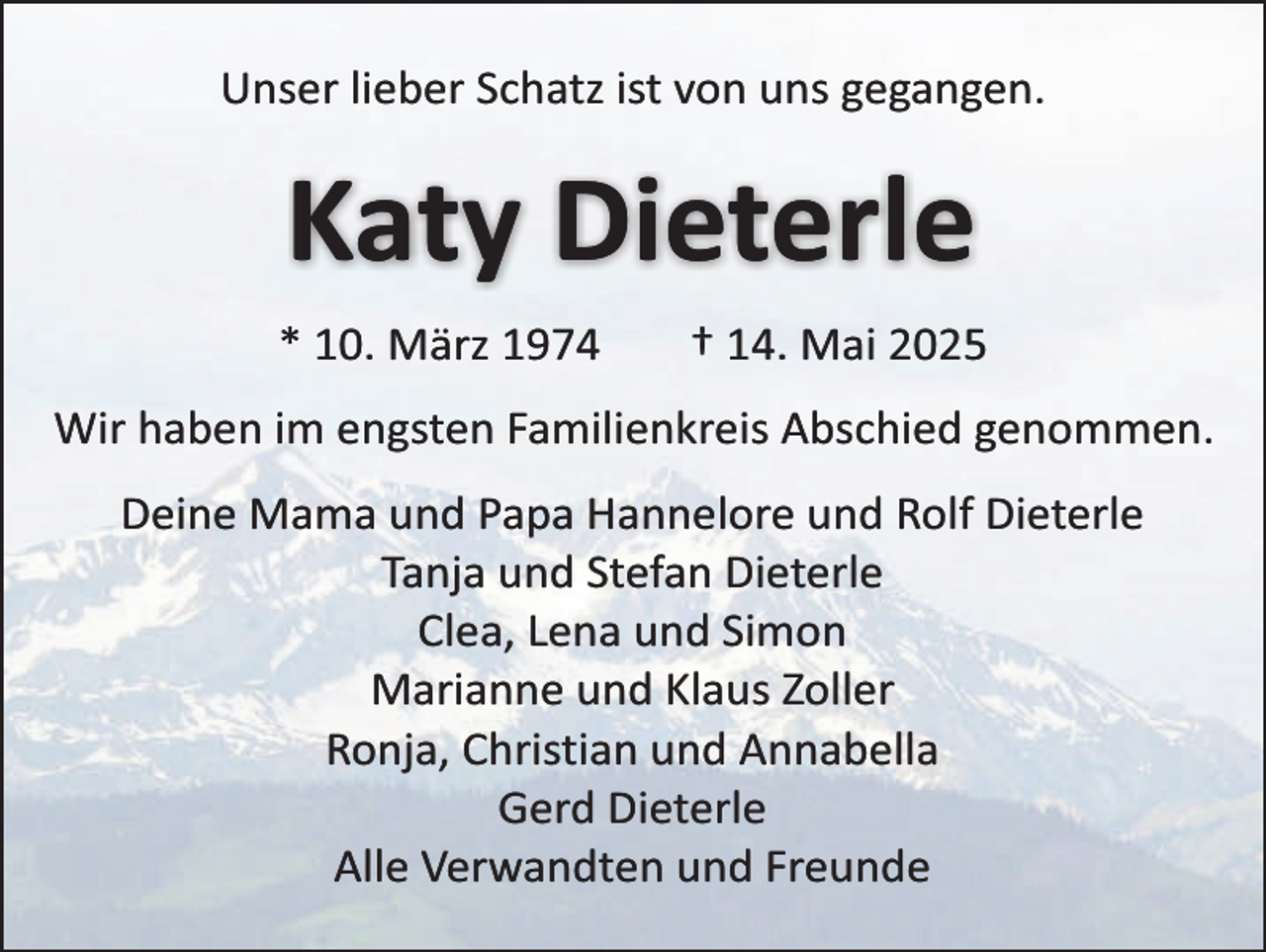 <p>Unser lieber Schatz ist von uns gegangen.</p><p>Katy Dieterle<br />* 10. März 1974</p><p>† 14. Mai 2025</p><p>Wir haben im engsten Familienkreis Abschied genommen.<br />Deine Mama und Papa Hannelore und Rolf Dieterle<br />Tanja und Stefan Dieterle<br />Clea, Lena und Simon<br />Marianne und Klaus Zoller<br />Ronja, Christian und Annabella<br />Gerd Dieterle<br />Alle Verwandten und Freunde</p>