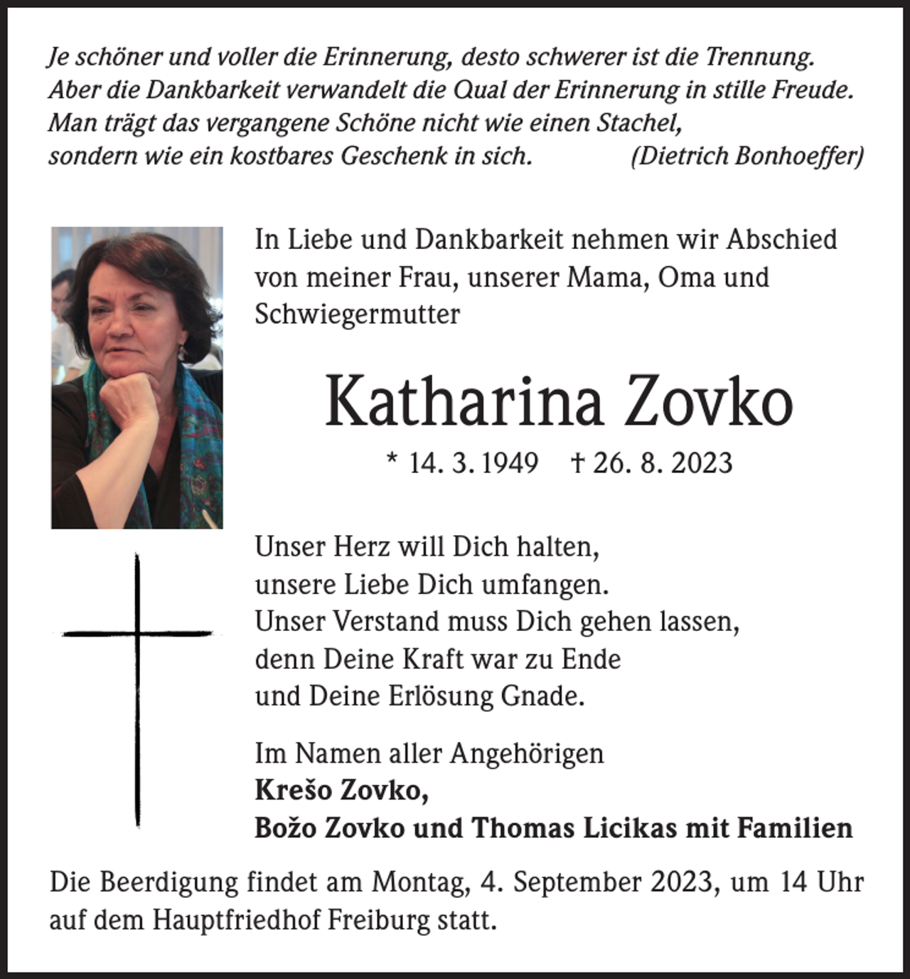 <p>Je schöner und voller die Erinnerung, desto schwerer ist die Trennung.<br />Aber die Dankbarkeit verwandelt die Qual der Erinnerung in stille Freude.<br />Man trägt das vergangene Schöne nicht wie einen Stachel,<br />sondern wie ein kostbares Geschenk in sich.<br />(Dietrich Bonhoeffer)</p><p>In Liebe und Dankbarkeit nehmen wir Abschied<br />von meiner Frau, unserer Mama, Oma und<br />Schwiegermutter</p><p>Katharina Zovko<br />* 14. 3. 1949 † 26. 8. 2023<br />Unser Herz will Dich halten,<br />unsere Liebe Dich umfangen.<br />Unser Verstand muss Dich gehen lassen,<br />denn Deine Kraft war zu Ende<br />und Deine Erlösung Gnade.<br />Im Namen aller Angehörigen<br />Krešo Zovko,<br />Boˇzo Zovko und Thomas Licikas mit Familien<br />Die Beerdigung findet am Montag, 4. September 2023, um 14 Uhr<br />auf dem Hauptfriedhof Freiburg statt.</p>