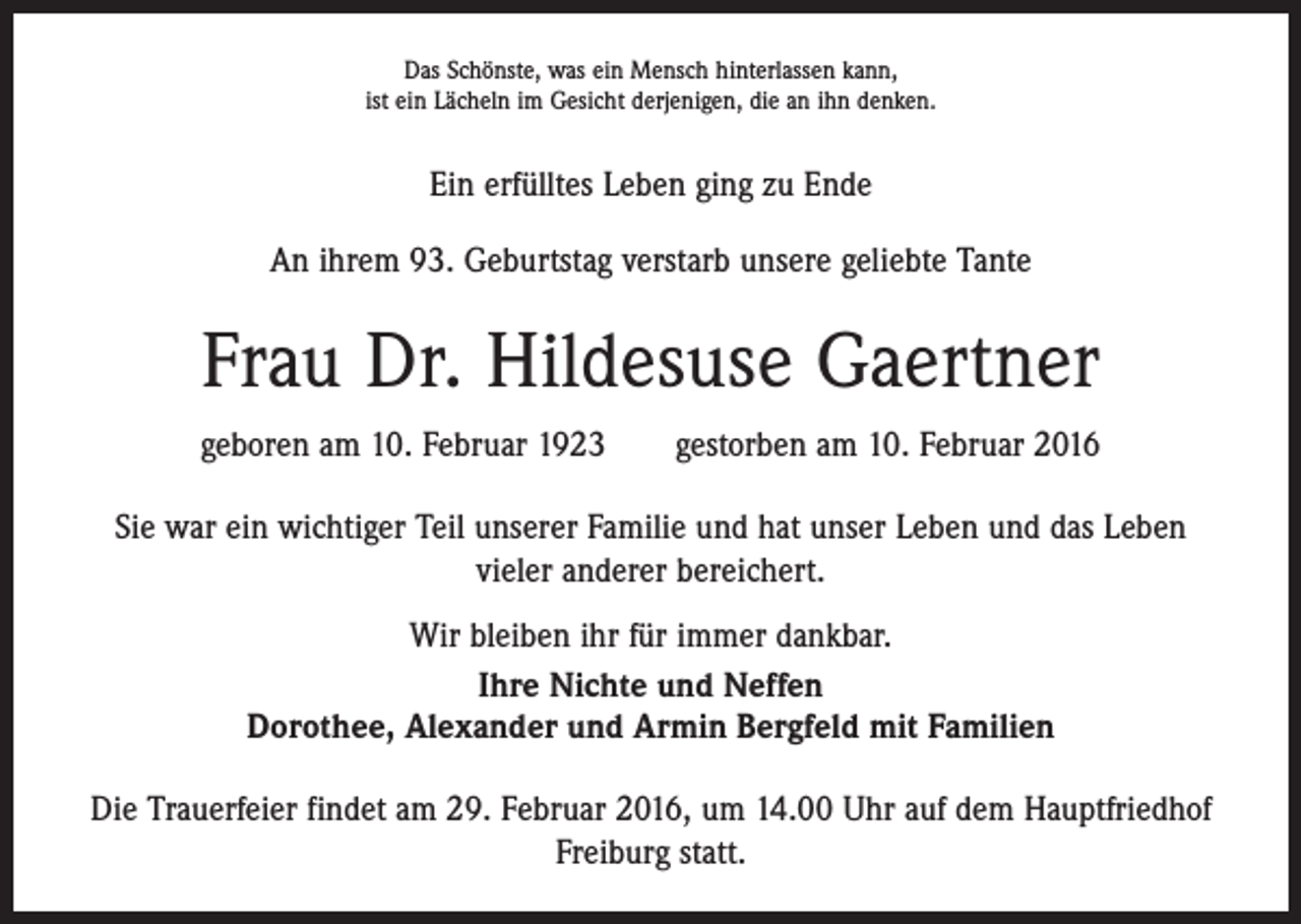 <p>Das Schönste, was ein Mensch hinterlassen kann,<br />ist ein Lächeln im Gesicht derjenigen, die an ihn denken.</p><p>Ein erfülltes Leben ging zu Ende<br />An ihrem 93. Geburtstag verstarb unsere geliebte Tante</p><p>Frau Dr. Hildesuse Gaertner<br />geboren am 10. Februar 1923 gestorben am 10. Februar 2016<br />Sie war ein wichtiger Teil unserer Familie und hat unser Leben und das Leben<br />vieler anderer bereichert.<br />Wir bleiben ihr für immer dankbar.<br />Ihre Nichte und Neffen<br />Dorothee, Alexander und Armin Bergfeld mit Familien<br />Die Trauerfeier findet am 29. Februar 2016, um 14.00 Uhr auf dem Hauptfriedhof<br />­Freiburg statt.</p>
