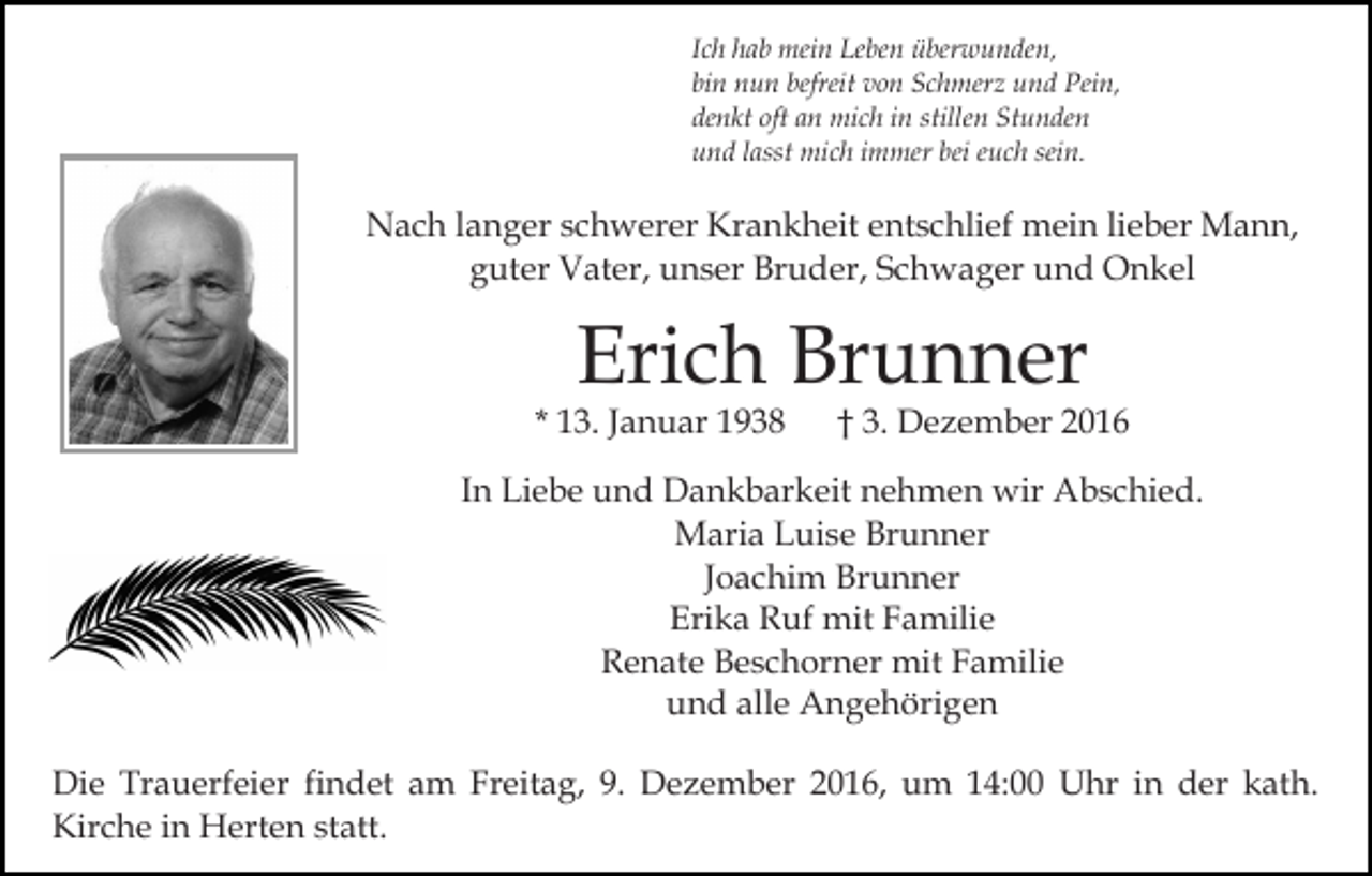 <p>Ich hab mein Leben überwunden,<br />bin nun befreit von Schmerz und Pein,<br />denkt oft an mich in stillen Stunden<br />und lasst mich immer bei euch sein.</p><p>Nach langer schwerer Krankheit entschlief mein lieber Mann,<br />guter Vater, unser Bruder, Schwager und Onkel</p><p>Erich Brunner</p><p>* 13. Januar 1938</p><p>† 3. Dezember 2016</p><p>In Liebe und Dankbarkeit nehmen wir Abschied.<br />Maria Luise Brunner<br />Joachim Brunner<br />Erika Ruf mit Familie<br />Renate Beschorner mit Familie<br />und alle Angehörigen<br />Die Trauerfeier findet am Freitag, 9. Dezember 2016, um 14:00 Uhr in der kath.<br />Kirche in Herten statt.</p>