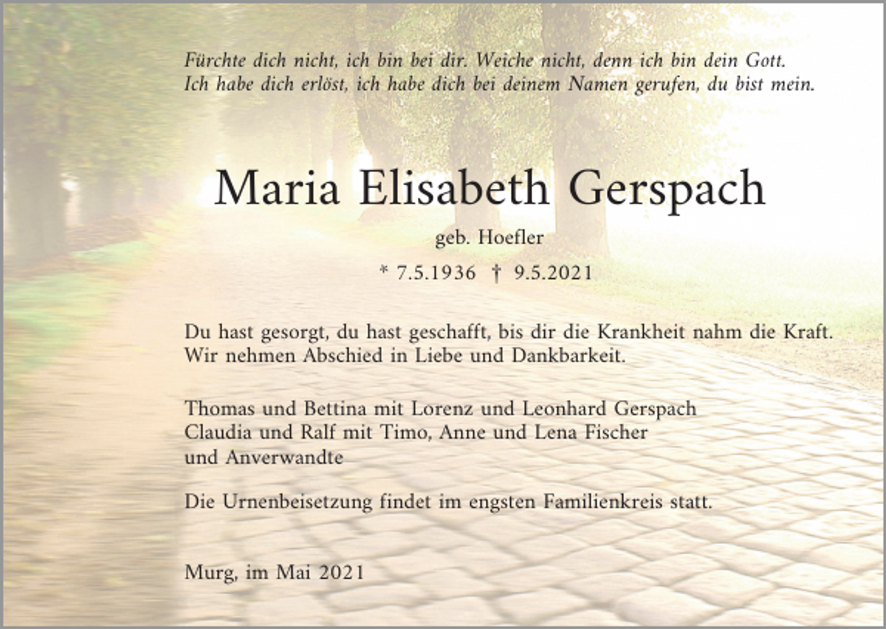 <p>Fürchte dich nicht, ich bin bei dir. Weiche nicht, denn ich bin dein Gott.<br />Ich habe dich erlöst, ich habe dich bei deinem Namen gerufen, du bist mein.</p><p>Maria Elisabeth Gerspach<br />geb. Hoefler<br />* 7.5.1936 £ 9.5.2021<br />Du hast gesorgt, du hast geschafft, bis dir die Krankheit nahm die Kraft.<br />Wir nehmen Abschied in Liebe und Dankbarkeit.<br />Thomas und Bettina mit Lorenz und Leonhard Gerspach<br />Claudia und Ralf mit Timo, Anne und Lena Fischer<br />und Anverwandte<br />Die Urnenbeisetzung findet im engsten Familienkreis statt.<br />Murg, im Mai 2021</p>