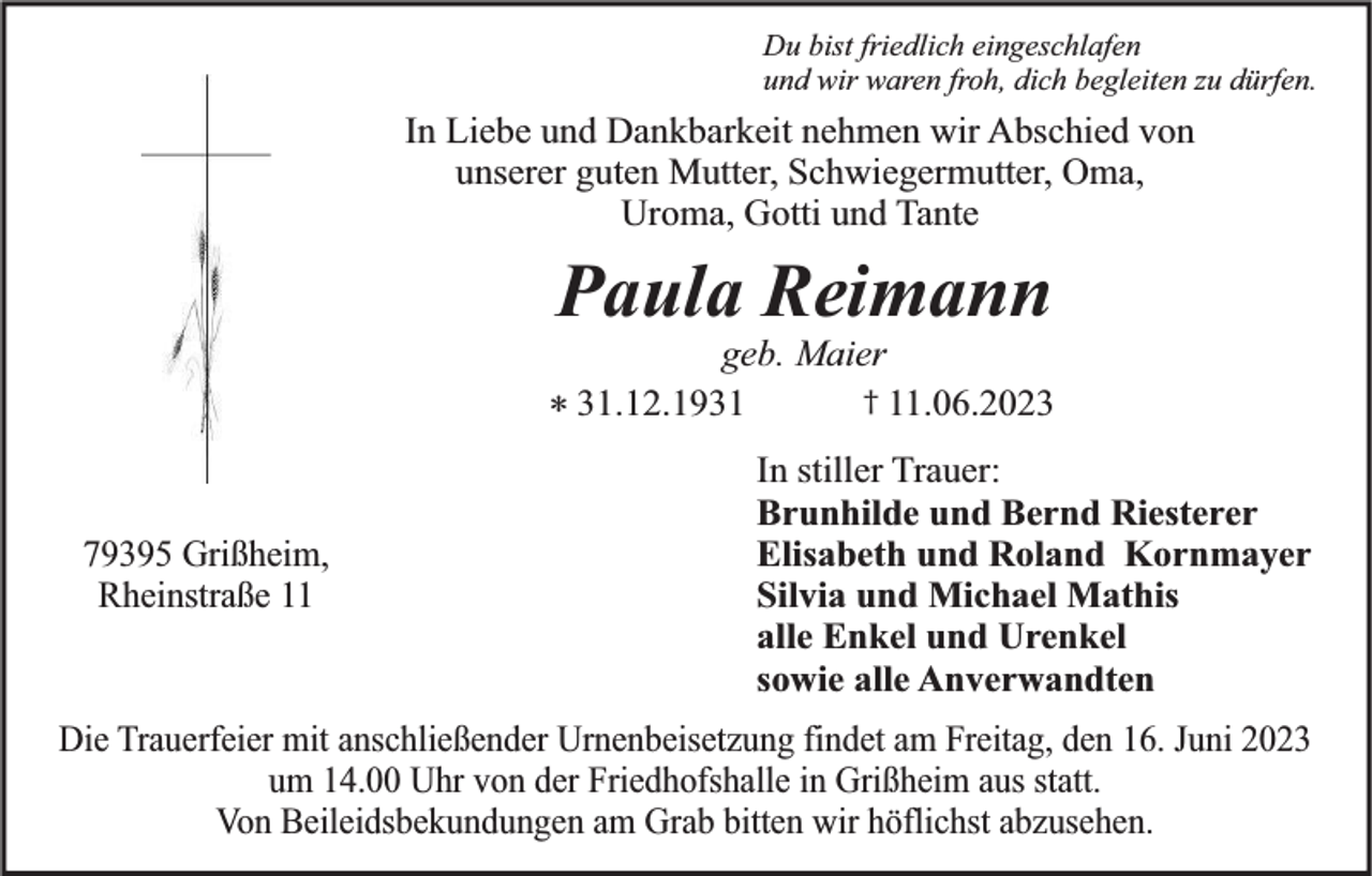 <p>Du bist friedlich eingeschlafen<br />und wir waren froh, dich begleiten zu dürfen.</p><p>In Liebe und Dankbarkeit nehmen wir Abschied von<br />unserer guten Mutter, Schwiegermutter, Oma,<br />Uroma, Gotti und Tante</p><p>Paula Reimann</p><p>geb. Maier<br />† 11.06.2023<br />* 31.12.1931<br />79395 Grißheim,<br />Rheinstraße 11</p><p>In stiller Trauer:<br />Brunhilde und Bernd Riesterer<br />Elisabeth und Roland Kornmayer<br />Silvia und Michael Mathis<br />alle Enkel und Urenkel<br />sowie alle Anverwandten</p><p>Die Trauerfeier mit anschließender Urnenbeisetzung findet am Freitag, den 16. Juni 2023<br />um 14.00 Uhr von der Friedhofshalle in Grißheim aus statt.<br />Von Beileidsbekundungen am Grab bitten wir höflichst abzusehen.</p>