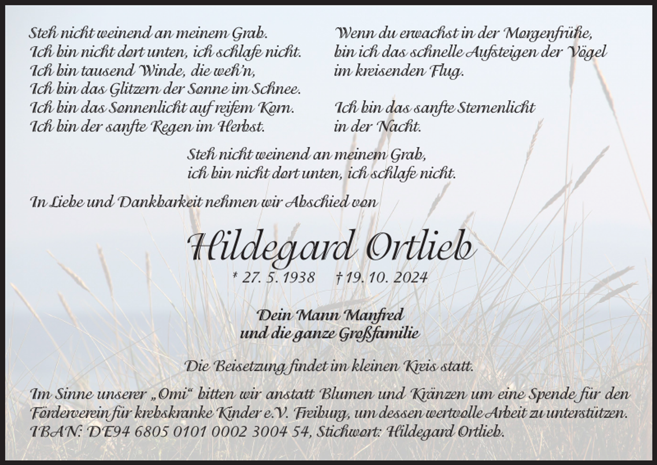 <p>Steh nicht weinend an meinem Grab.<br />Ich bin nicht dort unten, ich schlafe nicht.<br />Ich bin tausend Winde, die weh’n,<br />Ich bin das Glitzern der Sonne im Schnee.<br />Ich bin das Sonnenlicht auf reifem Korn.<br />Ich bin der sanfte Regen im Herbst.</p><p>Wenn du erwachst in der Morgenfrühe,<br />bin ich das schnelle Aufsteigen der Vögel<br />im kreisenden Flug.<br />Ich bin das sanfte Sternenlicht<br />in der Nacht.</p><p>Steh nicht weinend an meinem Grab,<br />ich bin nicht dort unten, ich schlafe nicht.<br />In Liebe und Dankbarkeit nehmen wir Abschied von</p><p>Hildegard Ortlieb<br />* 27. 5. 1938</p><p>† 19. 10. 2024</p><p>Dein Mann Manfred<br />und die ganze Großfamilie<br />Die Beisetzung findet im kleinen Kreis statt.<br />Im Sinne unserer „Omi“ bitten wir anstatt Blumen und Kränzen um eine Spende für den<br />Förderverein für krebskranke Kinder e.V. Freiburg, um dessen wertvolle Arbeit zu unterstützen.<br />IBAN: DE94 6805 0101 0002 3004 54, Stichwort: Hildegard Ortlieb.</p>