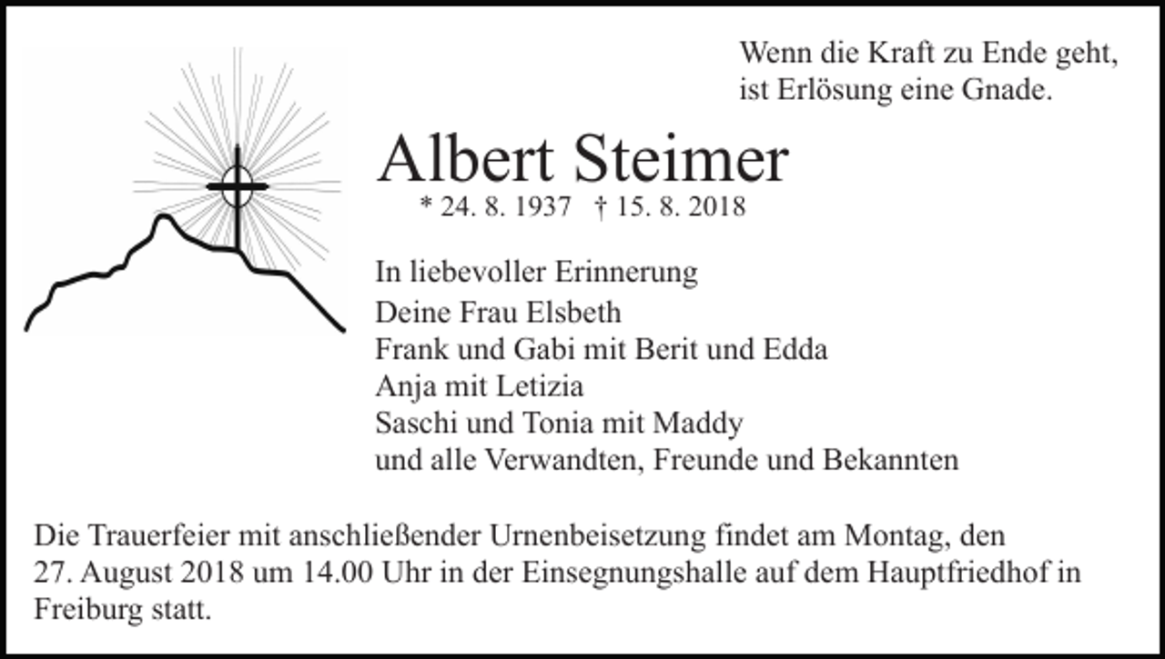 <p>Wenn die Kraft zu Ende geht,<br />ist Erlösung eine Gnade.</p><p>Albert<br />Steimer<br />* 24. 8. 1937 † 15. 8. 2018<br />In liebevoller Erinnerung<br />Deine Frau Elsbeth<br />Frank und Gabi mit Berit und Edda<br />Anja mit Letizia<br />Saschi und Tonia mit Maddy<br />und alle Verwandten, Freunde und Bekannten<br />Die Trauerfeier mit anschließender Urnenbeisetzung findet am Montag, den<br />27. August 2018 um 14.00 Uhr in der Einsegnungshalle auf dem Hauptfriedhof in<br />Freiburg statt.</p>