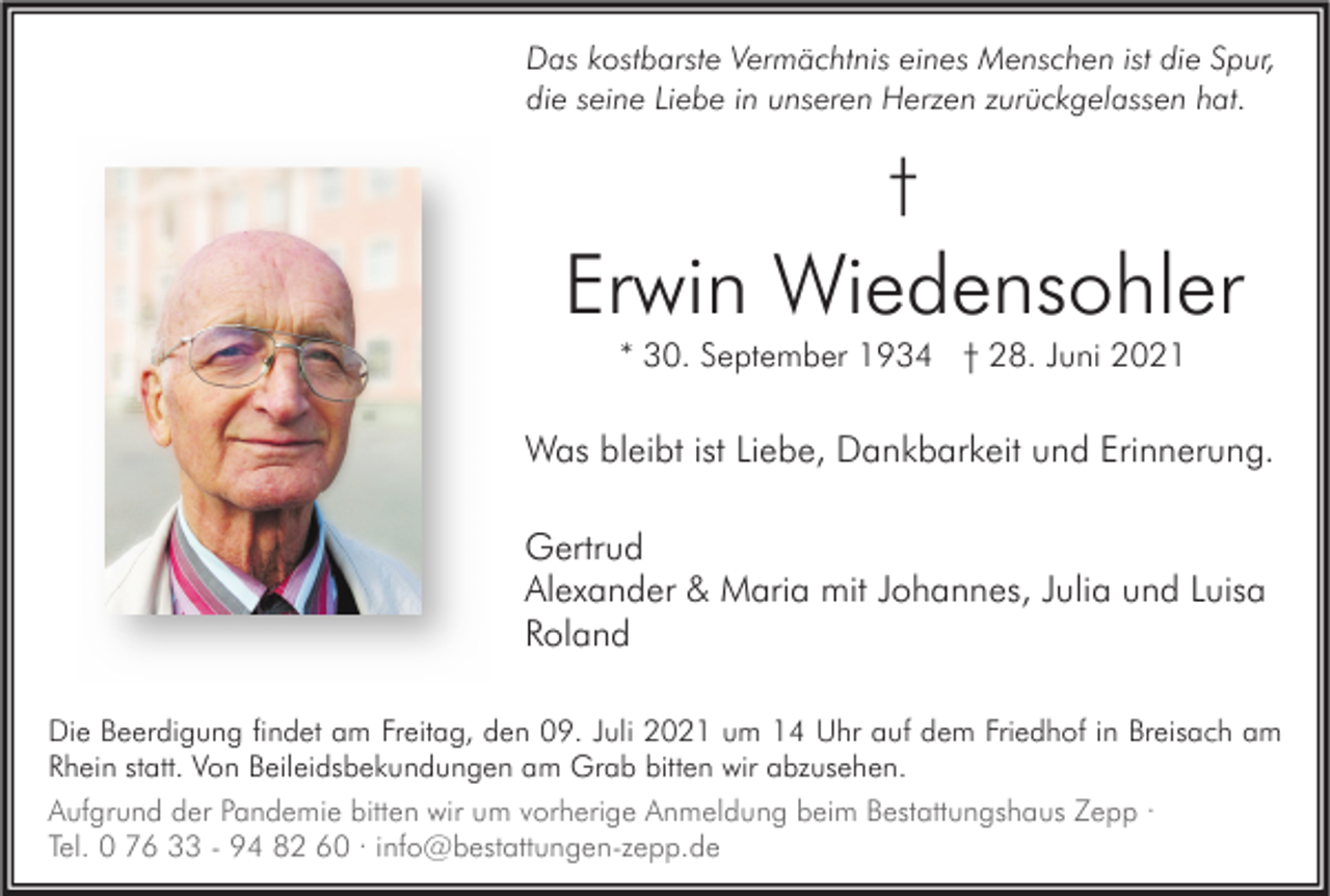 <p>Das kostbarste Vermächtnis eines Menschen ist die Spur,<br />die seine Liebe in unseren Herzen zurückgelassen hat.</p><p>†</p><p>Erwin Wiedensohler<br />* 30. September 1934 † 28. Juni 2021</p><p>Was bleibt ist Liebe, Dankbarkeit und Erinnerung.<br />Gertrud<br />Alexander &amp; Maria mit Johannes, Julia und Luisa<br />Roland<br />Die Beerdigung findet am Freitag, den 09. Juli 2021 um 14 Uhr auf dem Friedhof in Breisach am<br />Rhein statt. Von Beileidsbekundungen am Grab bitten wir abzusehen.<br />Aufgrund der Pandemie bitten wir um vorherige Anmeldung beim Bestattungshaus Zepp ·<br />Tel. 0 76 33 - 94 82 60 · info@bestattungen-zepp.de</p>