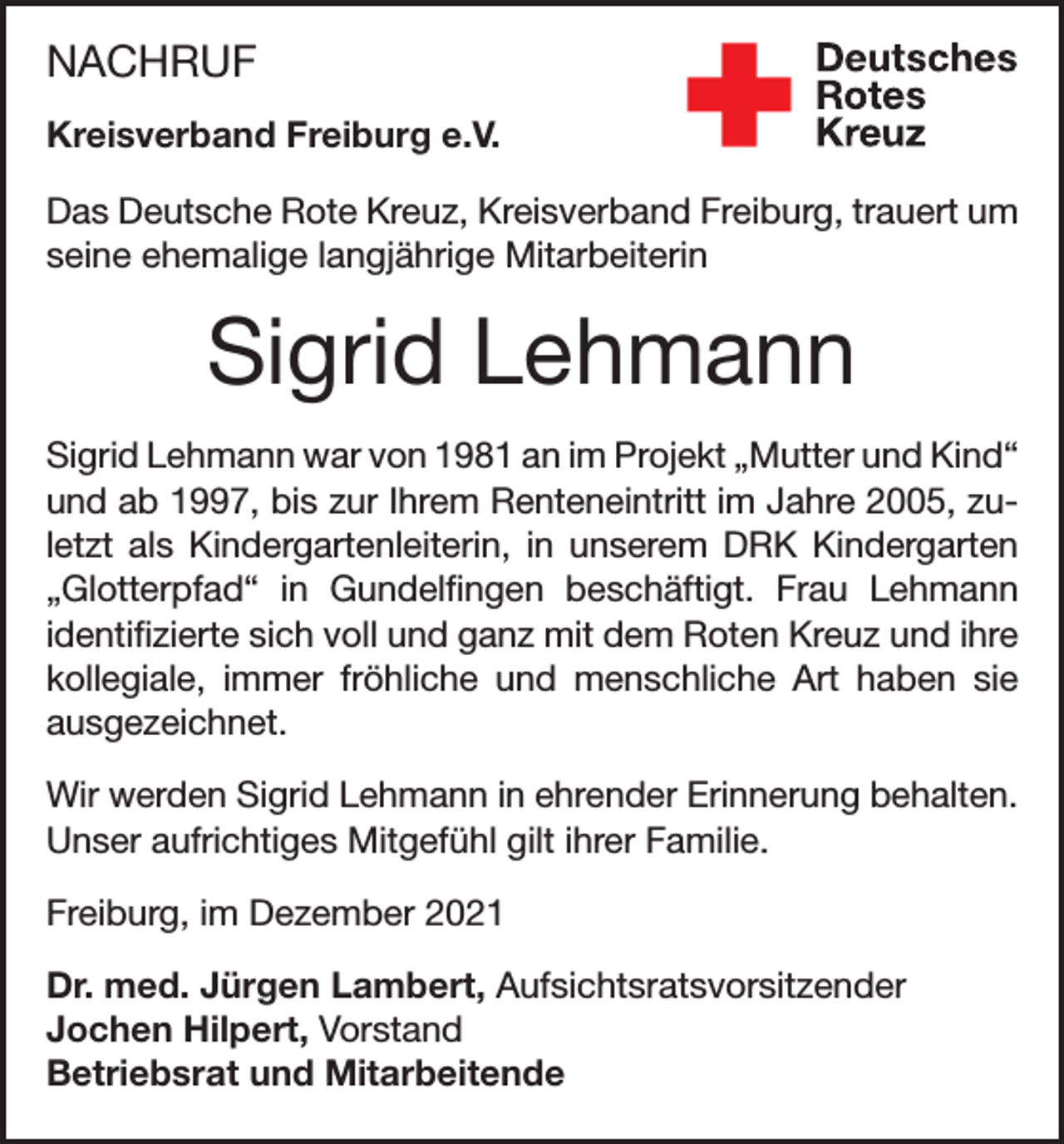 <p>NACHRUF<br />Kreisverband Freiburg e.V.<br />Das Deutsche Rote Kreuz, Kreisverband Freiburg, trauert um<br />seine ehemalige langjährige Mitarbeiterin</p><p>Sigrid Lehmann<br />Sigrid Lehmann war von 1981 an im Projekt „Mutter und Kind“<br />und ab 1997, bis zur Ihrem Renteneintritt im Jahre 2005, zuletzt als Kindergartenleiterin, in unserem DRK Kindergarten<br />„Glotterpfad“ in Gundelfingen beschäftigt. Frau Lehmann<br />identifizierte sich voll und ganz mit dem Roten Kreuz und ihre<br />kollegiale, immer fröhliche und menschliche Art haben sie<br />ausgezeichnet.<br />Wir werden Sigrid Lehmann in ehrender Erinnerung behalten.<br />Unser aufrichtiges Mitgefühl gilt ihrer Familie.<br />Freiburg, im Dezember 2021<br />Dr. med. Jürgen Lambert, Aufsichtsratsvorsitzender<br />Jochen Hilpert, Vorstand<br />Betriebsrat und Mitarbeitende</p>