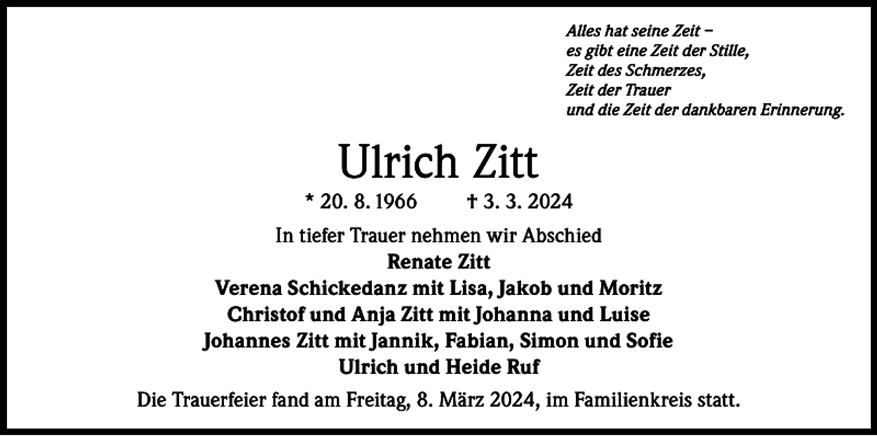 <p>Alles hat seine Zeit –<br />es gibt eine Zeit der Stille,<br />Zeit des Schmerzes,<br />Zeit der Trauer<br />und die Zeit der dankbaren Erinnerung.</p><p>Ulrich Zitt</p><p>* 20. 8. 1966</p><p>† 3. 3. 2024</p><p>In tiefer Trauer nehmen wir Abschied<br />Renate Zitt<br />Verena Schickedanz mit Lisa, Jakob und Moritz<br />Christof und Anja Zitt mit Johanna und Luise<br />Johannes Zitt mit Jannik, Fabian, Simon und Sofie<br />Ulrich und Heide Ruf<br />Die Trauerfeier fand am Freitag, 8. März 2024, im Familienkreis statt.</p>