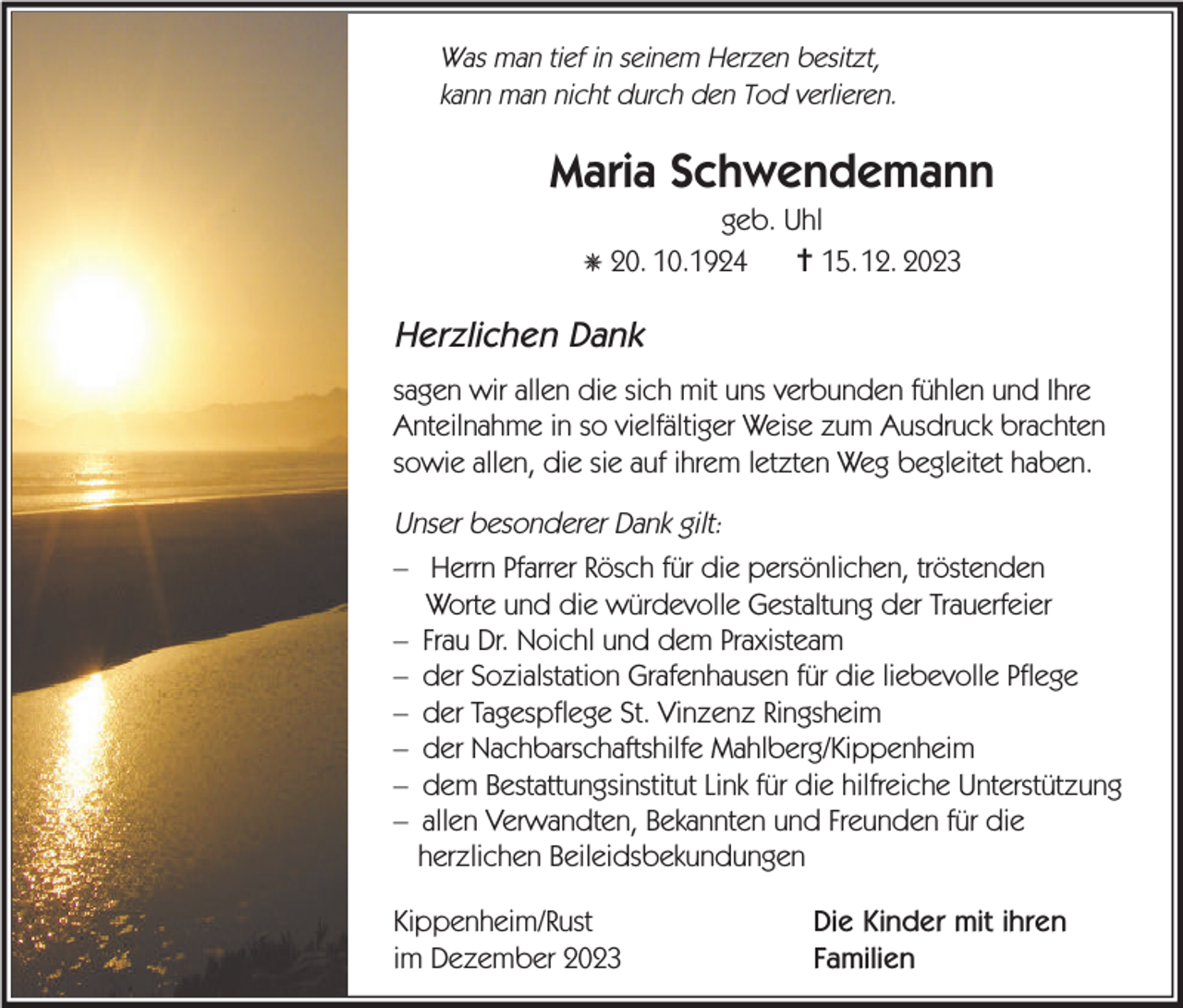 <p>Was man tief in seinem Herzen besitzt,<br />kann man nicht durch den Tod verlieren.</p><p>Maria Schwendemann<br />geb. Uhl<br />✝ 15.12. 2023</p><p>✵ 20. 10.1924</p><p>Herzlichen Dank<br />sagen wir allen die sich mit uns verbunden fühlen und Ihre<br />Anteilnahme in so vielfältiger Weise zum Ausdruck brachten<br />sowie allen, die sie auf ihrem letzten Weg begleitet haben.</p><p>Unser besonderer Dank gilt:<br />– Herrn Pfarrer Rösch für die persönlichen, tröstenden<br />Worte und die würdevolle Gestaltung der Trauerfeier<br />– Frau Dr. Noichl und dem Praxisteam<br />– der Sozialstation Grafenhausen für die liebevolle Pflege<br />– der Tagespflege St. Vinzenz Ringsheim<br />– der Nachbarschaftshilfe Mahlberg/Kippenheim<br />– dem Bestattungsinstitut Link für die hilfreiche Unterstützung<br />– allen Verwandten, Bekannten und Freunden für die<br />herzlichen Beileidsbekundungen<br />Kippenheim/Rust<br />im Dezember 2023</p><p>Die Kinder mit ihren<br />Familien</p>