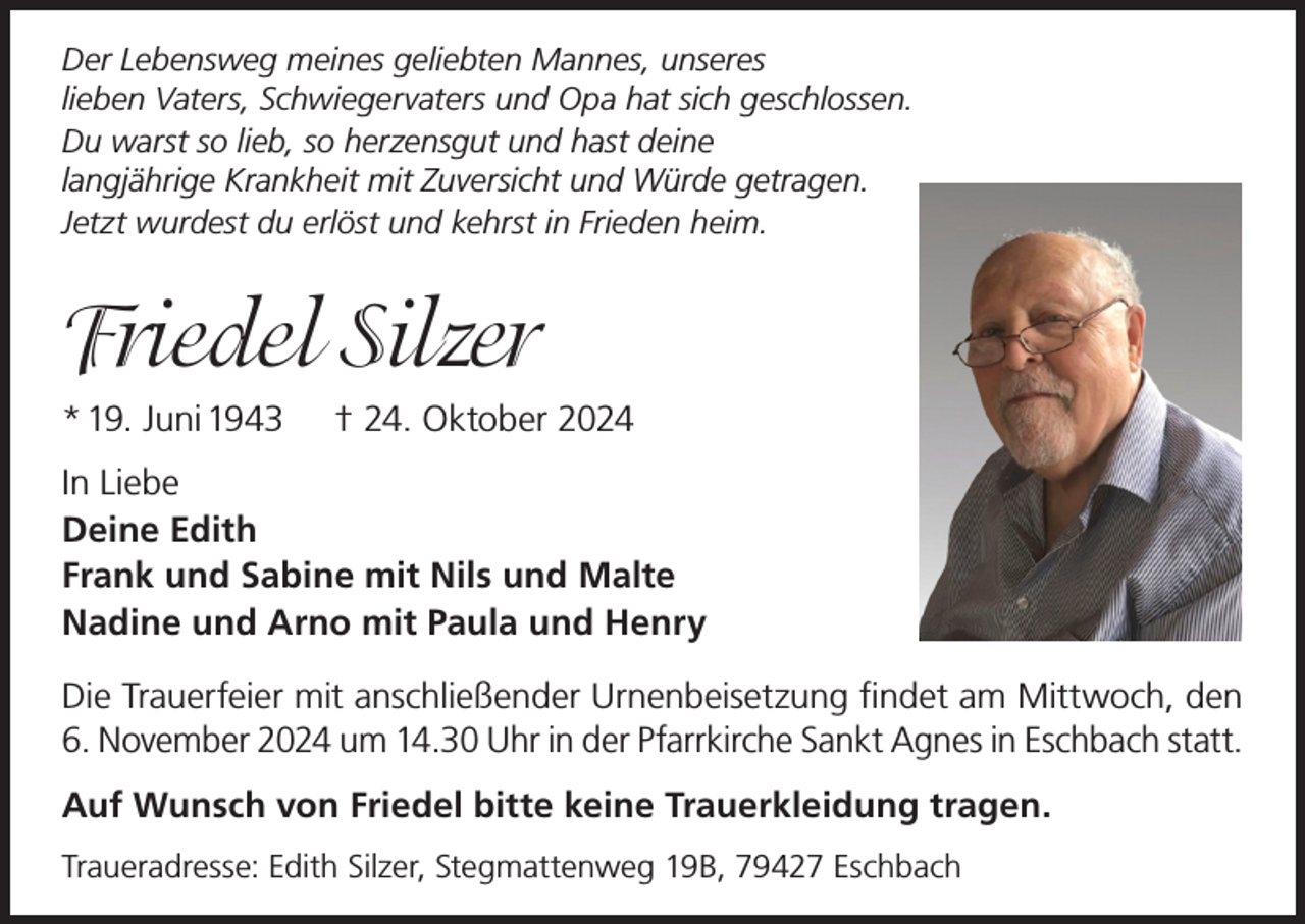 <p>Der Lebensweg meines geliebten Mannes, unseres<br />lieben Vaters, Schwiegervaters und Opa hat sich geschlossen.<br />Du warst so lieb, so herzensgut und hast deine<br />langjährige Krankheit mit Zuversicht und Würde getragen.<br />Jetzt wurdest du erlöst und kehrst in Frieden heim.</p><p>Friedel Silzer<br />* 19. Juni 1943</p><p>† 24. Oktober 2024</p><p>In Liebe<br />Deine Edith<br />Frank und Sabine mit Nils und Malte<br />Nadine und Arno mit Paula und Henry<br />Die Trauerfeier mit anschließender Urnenbeisetzung findet am Mittwoch, den<br />6. November 2024 um 14.30 Uhr in der Pfarrkirche Sankt Agnes in Eschbach statt.<br />Auf Wunsch von Friedel bitte keine Trauerkleidung tragen.<br />Traueradresse: Edith Silzer, Stegmattenweg 19B, 79427 Eschbach</p>