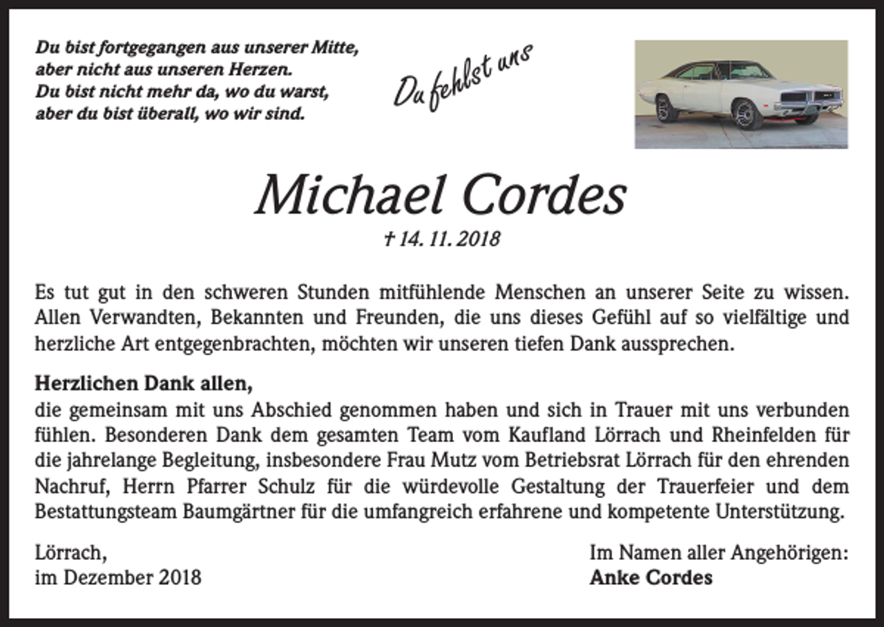 <p>Du bist fortgegangen aus unserer Mitte,<br />aber nicht aus unseren Herzen.<br />Du bist nicht mehr da, wo du warst,<br />aber du bist überall, wo wir sind.</p><p>uns<br />t<br />s<br />l<br />h<br />Du fe</p><p>Michael Cordes<br />† 14. 11. 2018</p><p>Es tut gut in den schweren Stunden mitfühlende Menschen an unserer Seite zu wissen.<br />Allen Verwandten, Bekannten und Freunden, die uns dieses Gefühl auf so vielfältige und<br />herzliche Art entgegenbrachten, möchten wir unseren tiefen Dank aussprechen.<br />Herzlichen Dank allen,<br />die gemeinsam mit uns Abschied genommen haben und sich in Trauer mit uns verbunden<br />fühlen. Besonderen Dank dem gesamten Team vom Kaufland Lörrach und Rheinfelden für<br />die jahrelange Begleitung, insbesondere Frau Mutz vom Betriebsrat Lörrach für den ehrenden<br />Nachruf, Herrn Pfarrer Schulz für die würdevolle Gestaltung der Trauerfeier und dem<br />Bestattungsteam Baum­gärtner für die umfangreich erfahrene und kompetente Unterstützung.<br />Lörrach,<br />im Dezember 2018</p><p>Im Namen aller Angehörigen:<br />Anke Cordes</p>