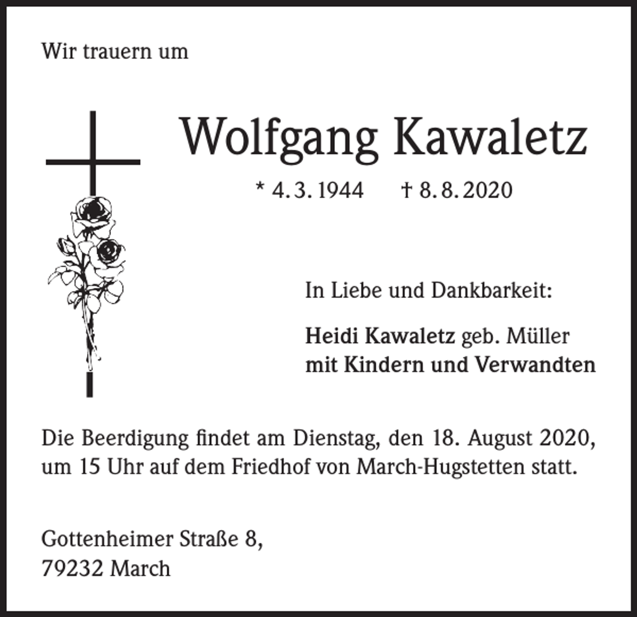 <p>Wir trauern um</p><p>Wolfgang Kawaletz<br />* 4. 3. 1944</p><p>† 8. 8. 2020</p><p>In Liebe und Dankbarkeit:<br />Heidi Kawaletz geb. Müller<br />mit Kindern und Verwandten<br />Die Beerdigung findet am Dienstag, den 18. August 2020,<br />um 15 Uhr auf dem Friedhof von March-Hugstetten statt.<br />Gottenheimer Straße 8,<br />79232 March</p>