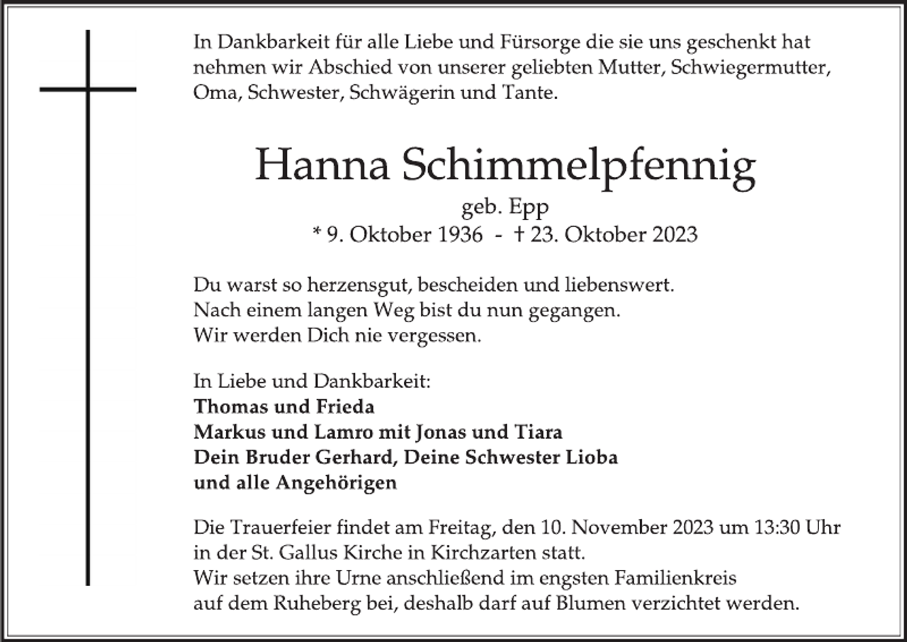<p>In Dankbarkeit für alle Liebe und Fürsorge die sie uns geschenkt hat<br />nehmen wir Abschied von unserer geliebten Mutter, Schwiegermutter,<br />Oma, Schwester, Schwägerin und Tante.</p><p>
Hanna Schimmelpfennig<br />geb. Epp<br />* 9. Oktober 1936 - † 23. Oktober 2023</p><p>
Du warst so herzensgut, bescheiden und liebenswert.<br />Nach einem langen Weg bist du nun gegangen.<br />Wir werden Dich nie vergessen.</p><p>
In Liebe und Dankbarkeit:<br />Thomas und Frieda<br />Markus und Lamro mit Jonas und Tiara<br />Dein Bruder Gerhard, Deine Schwester Lioba<br />und alle Angehörigen</p><p>
Die Trauerfeier findet am Freitag, den 10. November 2023 um 13:30 Uhr<br />in der St. Gallus Kirche in Kirchzarten statt.<br />Wir setzen ihre Urne anschließend im engsten Familienkreis<br />auf dem Ruheberg bei, deshalb darf auf Blumen verzichtet werden.</p>
