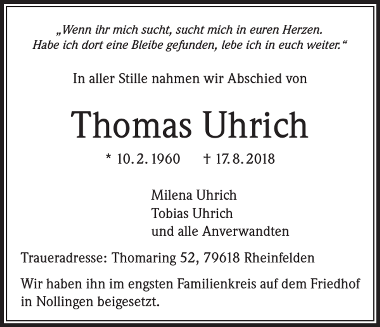 <p>„Wenn ihr mich sucht, sucht mich in euren Herzen.<br />Habe ich dort eine Bleibe gefunden, lebe ich in euch weiter.“</p><p>In aller Stille nahmen wir Abschied von</p><p>Thomas Uhrich<br />* 10. 2. 1960 † 17. 8. 2018<br />Milena Uhrich<br />Tobias Uhrich<br />und alle Anverwandten<br />Traueradresse: Thomaring 52, 79618 Rheinfelden<br />Wir haben ihn im engsten Familienkreis auf dem Friedhof<br />in Nollingen beigesetzt.</p>