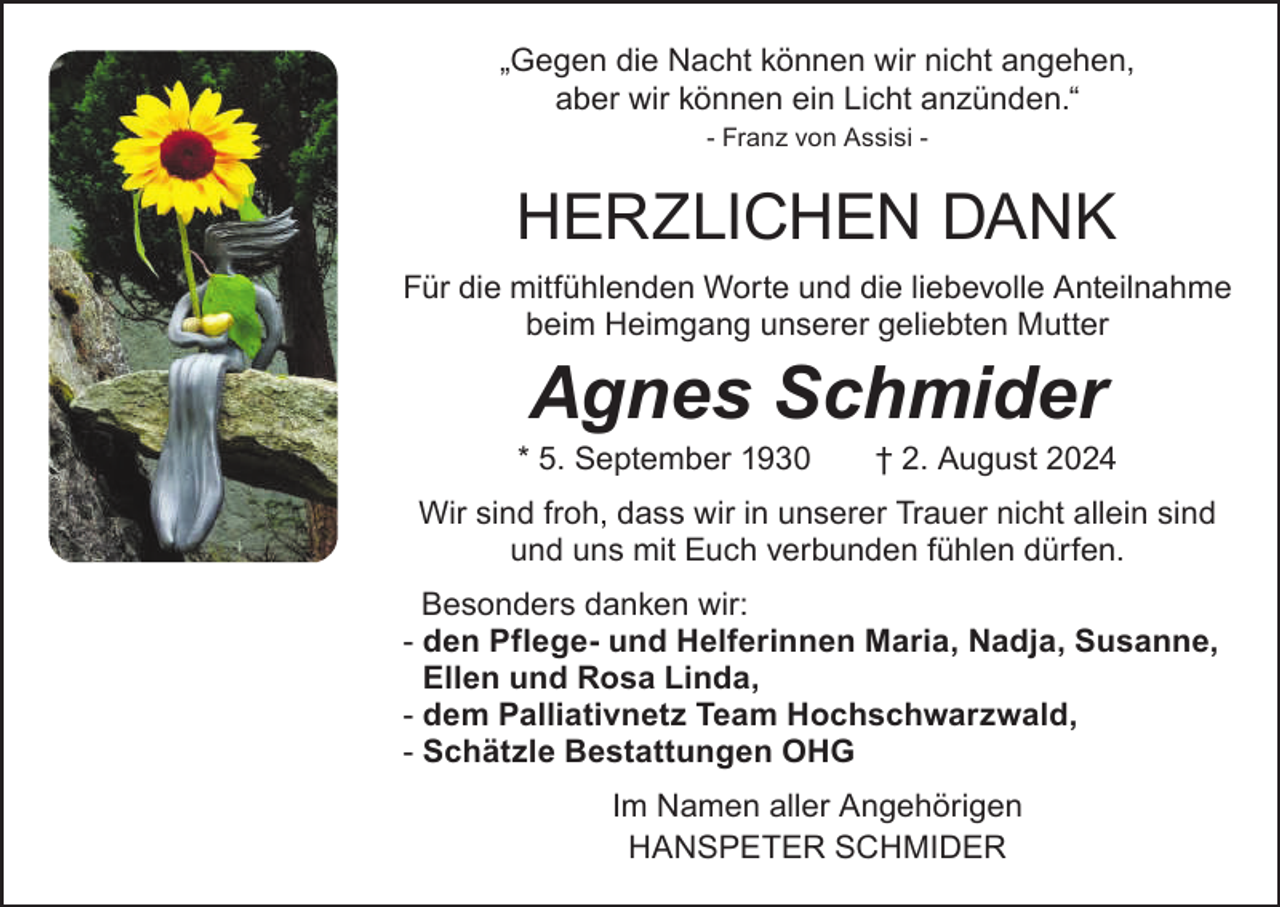 <p>„Gegen die Nacht können wir nicht angehen,<br />aber wir können ein Licht anzünden.“<br />- Franz von Assisi -</p><p>HERZLICHEN DANK<br />Für die mitfühlenden Worte und die liebevolle Anteilnahme<br />beim Heimgang unserer geliebten Mutter</p><p>Agnes Schmider</p><p>* 5. September 1930 † 2. August 2024<br />Wir sind froh, dass wir in unserer Trauer nicht allein sind<br />und uns mit Euch verbunden fühlen dürfen.<br />Besonders danken wir:<br />- den Pflege- und Helferinnen Maria, Nadja, Susanne,<br />Ellen und Rosa Linda,<br />- dem Palliativnetz Team Hochschwarzwald,<br />- Schätzle Bestattungen OHG<br />Im Namen aller Angehörigen<br />HANSPETER SCHMIDER</p>