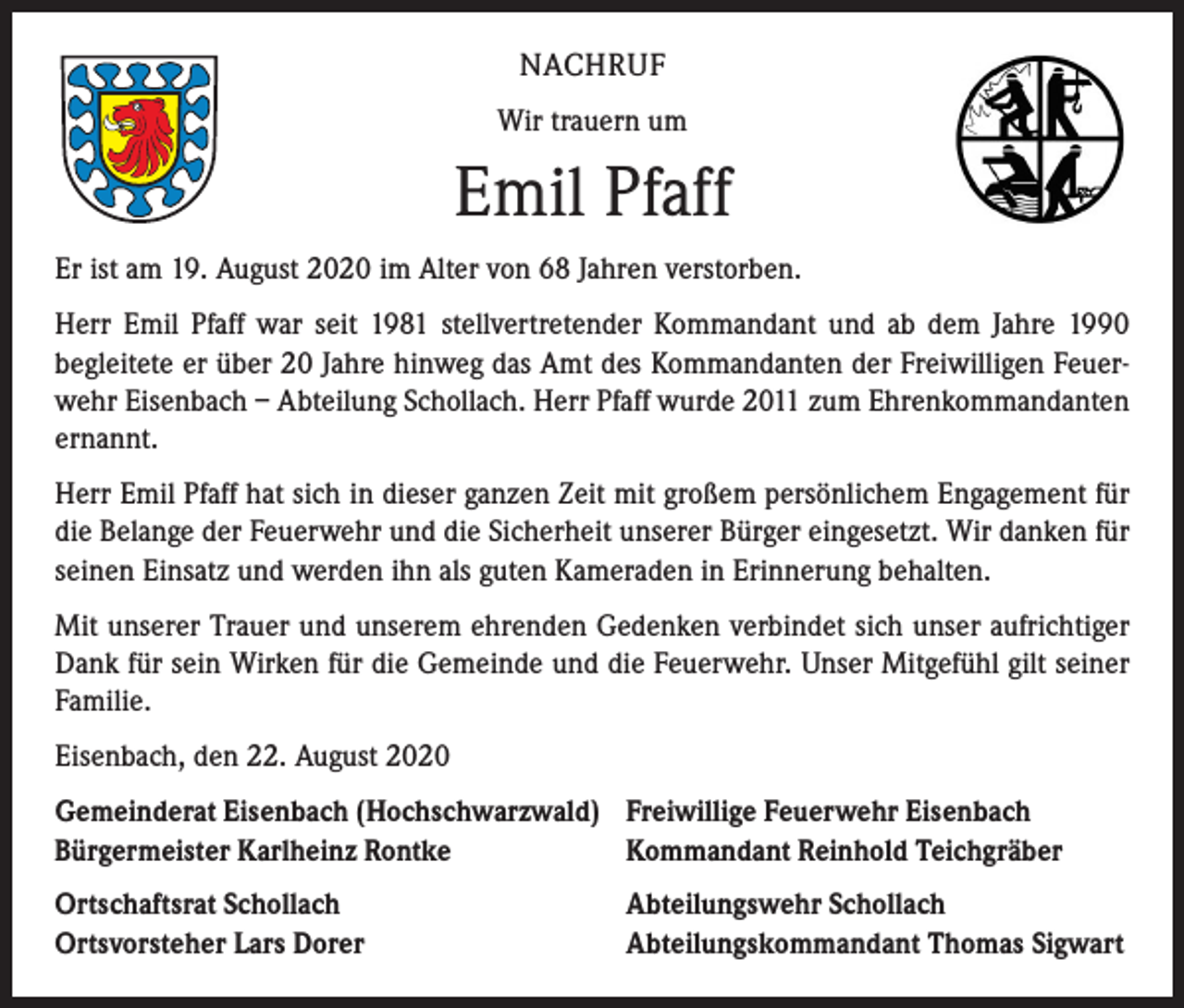 <p>NACHRUF<br />Wir trauern um</p><p>Emil Pfaff<br />Er ist am 19. August 2020 im Alter von 68 Jahren verstorben.<br />Herr Emil Pfaff war seit 1981 stellvertretender Kommandant und ab dem Jahre 1990<br />­begleitete er über 20 Jahre hinweg das Amt des Kommandanten der Freiwilligen Feuerwehr Eisenbach – Abteilung Schollach. Herr Pfaff wurde 2011 zum Ehrenkommandanten<br />ernannt.<br />Herr Emil Pfaff hat sich in dieser ganzen Zeit mit großem persönlichem Engagement für<br />die Belange der Feuerwehr und die Sicherheit unserer Bürger eingesetzt. Wir danken für<br />seinen Einsatz und werden ihn als guten Kameraden in Erinnerung behalten.<br />Mit unserer Trauer und unserem ehrenden Gedenken verbindet sich unser aufrichtiger<br />Dank für sein Wirken für die Gemeinde und die Feuerwehr. Unser Mitgefühl gilt seiner<br />Familie.<br />Eisenbach, den 22. August 2020<br />Gemeinderat Eisenbach (Hochschwarzwald) Freiwillige Feuerwehr Eisenbach<br />Bürgermeister Karlheinz Rontke<br />Kommandant Reinhold Teichgräber<br />Ortschaftsrat Schollach<br />Ortsvorsteher Lars Dorer</p><p>Abteilungswehr Schollach<br />Abteilungskommandant Thomas Sigwart</p>