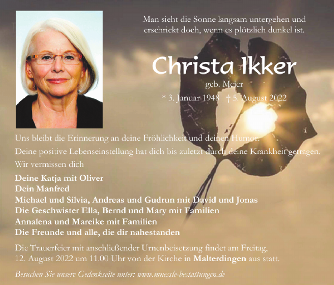 <p>Man sieht die Sonne langsam untergehen und<br />erschrickt doch, wenn es plötzlich dunkel ist.</p><p>Christa Ikker<br />geb. Meier<br />* 3. Januar 1948 † 5. August 2022</p><p>Uns bleibt die Erinnerung an deine Fröhlichkeit und deinen Humor.<br />Deine positive Lebenseinstellung hat dich bis zuletzt durch deine Krankheit getragen.<br />Wir vermissen dich<br />Deine Katja mit Oliver<br />Dein Manfred<br />Michael und Silvia, Andreas und Gudrun mit David und Jonas<br />Die Geschwister Ella, Bernd und Mary mit Familien<br />Annalena und Mareike mit Familien<br />Die Freunde und alle, die dir nahestanden<br />Die Trauerfeier mit anschließender Urnenbeisetzung findet am Freitag,<br />12. August 2022 um 11.00 Uhr von der Kirche in Malterdingen aus statt.<br />Besuchen Sie unsere Gedenkseite unter: www.muessle-bestattungen.de</p>