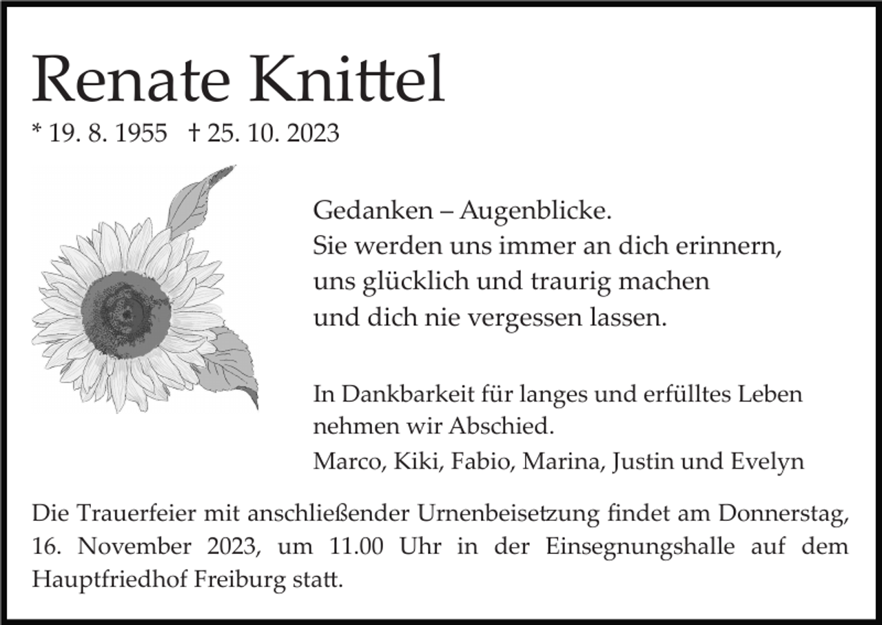 <p>Renate Knittel<br />* 19. 8. 1955 † 25. 10. 2023<br />Gedanken – Augenblicke.<br />Sie werden uns immer an dich erinnern,<br />uns glücklich und traurig machen<br />und dich nie vergessen lassen.<br />In Dankbarkeit für langes und erfülltes Leben<br />nehmen wir Abschied.<br />Marco, Kiki, Fabio, Marina, Justin und Evelyn<br />Die Trauerfeier mit anschließender Urnenbeisetzung ﬁndet am Donnerstag,<br />16. November 2023, um 11.00 Uhr in der Einsegnungshalle auf dem<br />Hauptfriedhof Freiburg statt.</p>
