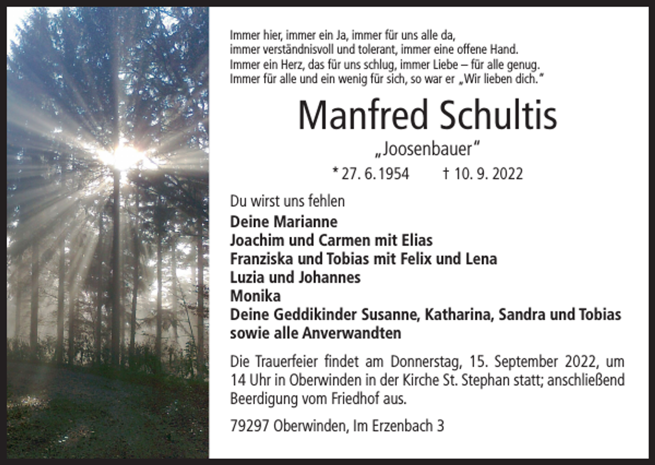 <p>Immer hier, immer ein Ja, immer für uns alle da,<br />immer verständnisvoll und tolerant, immer eine offene Hand.<br />Immer ein Herz, das für uns schlug, immer Liebe – für alle genug.<br />Immer für alle und ein wenig für sich, so war er „Wir lieben dich.“</p><p>Manfred Schultis<br />„Joosenbauer“</p><p>* 27. 6. 1954 † 10. 9. 2022<br />Du wirst uns fehlen<br />Deine Marianne<br />Joachim und Carmen mit Elias<br />Franziska und Tobias mit Felix und Lena<br />Luzia und Johannes<br />Monika<br />Deine Geddikinder Susanne, Katharina, Sandra und Tobias<br />sowie alle Anverwandten<br />Die Trauerfeier findet am Donnerstag, 15. September 2022, um<br />14 Uhr in Oberwinden in der Kirche St. Stephan statt; anschließend<br />Beerdigung vom Friedhof aus.<br />79297 Oberwinden, Im Erzenbach 3</p>