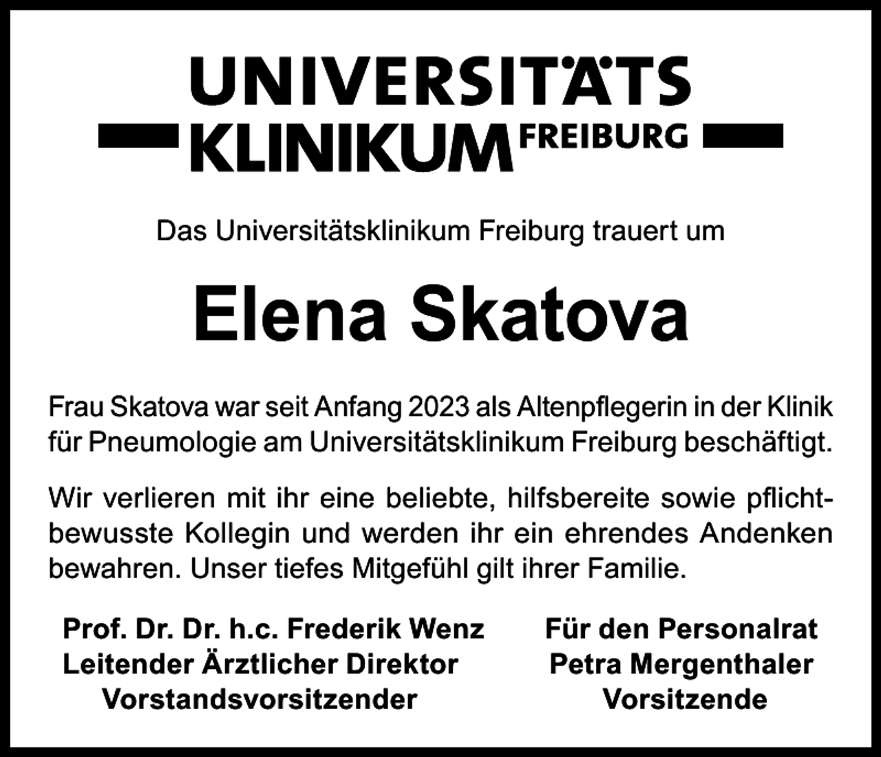 <p>Das Universitätsklinikum Freiburg trauert um</p><p>Elena Skatova<br />Frau Skatova war seit Anfang 2023 als Altenpflegerin in der Klinik<br />für Pneumologie am Universitätsklinikum Freiburg beschäftigt.<br />Wir verlieren mit ihr eine beliebte, hilfsbereite sowie pflichtbewusste Kollegin und werden ihr ein ehrendes Andenken<br />bewahren. Unser tiefes Mitgefühl gilt ihrer Familie.<br />Prof. Dr. Dr. h.c. Frederik Wenz<br />Leitender Ärztlicher Direktor<br />Vorstandsvorsitzender</p><p>Für den Personalrat<br />Petra Mergenthaler<br />Vorsitzende</p>