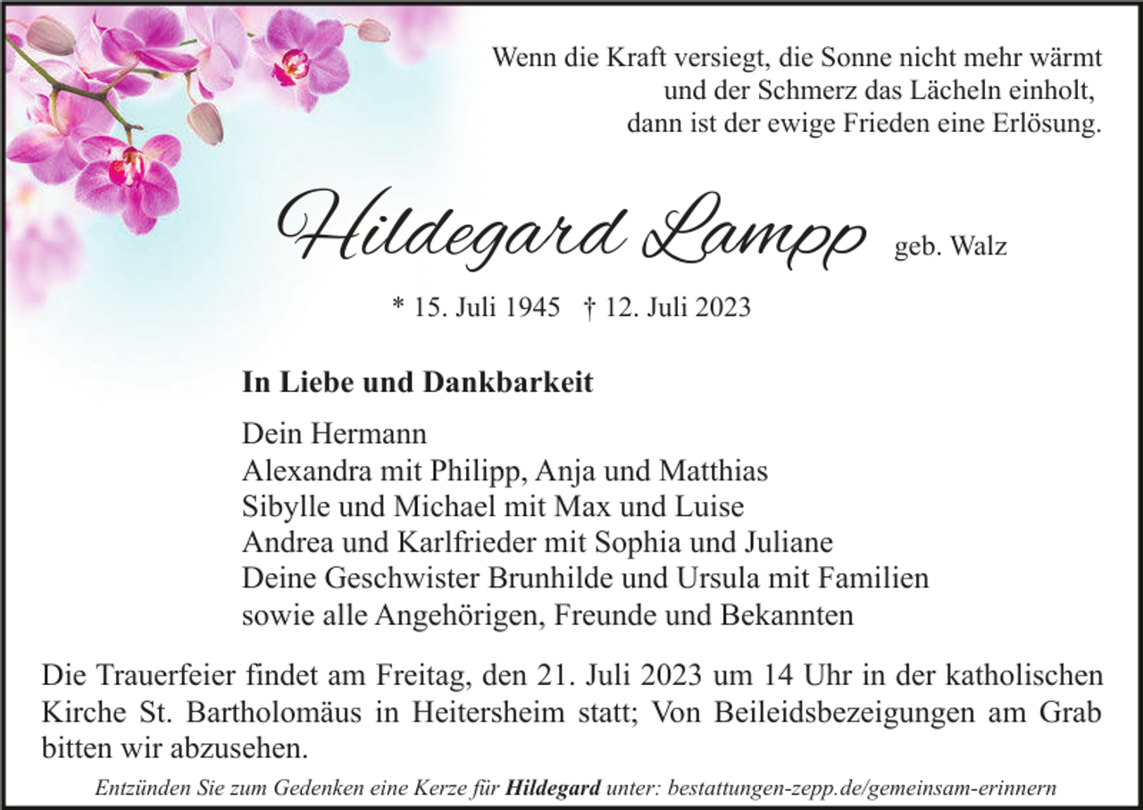 <p>Wenn die Kraft versiegt, die Sonne nicht mehr wärmt<br />und der Schmerz das Lächeln einholt,<br />dann ist der ewige Frieden eine Erlösung.</p><p>Hildegard Lampp</p><p>geb. Walz</p><p>* 15. Juli 1945 † 12. Juli 2023</p><p>In Liebe und Dankbarkeit<br />Dein Hermann<br />Alexandra mit Philipp, Anja und Matthias<br />Sibylle und Michael mit Max und Luise<br />Andrea und Karlfrieder mit Sophia und Juliane<br />Deine Geschwister Brunhilde und Ursula mit Familien<br />sowie alle Angehörigen, Freunde und Bekannten<br />Die Trauerfeier findet am Freitag, den 21. Juli 2023 um 14 Uhr in der katholischen<br />Kirche St. Bartholomäus in Heitersheim statt; Von Beileidsbezeigungen am Grab<br />bitten wir abzusehen.<br />Entzünden Sie zum Gedenken eine Kerze für Hildegard unter: bestattungen-zepp.de/gemeinsam-erinnern</p>