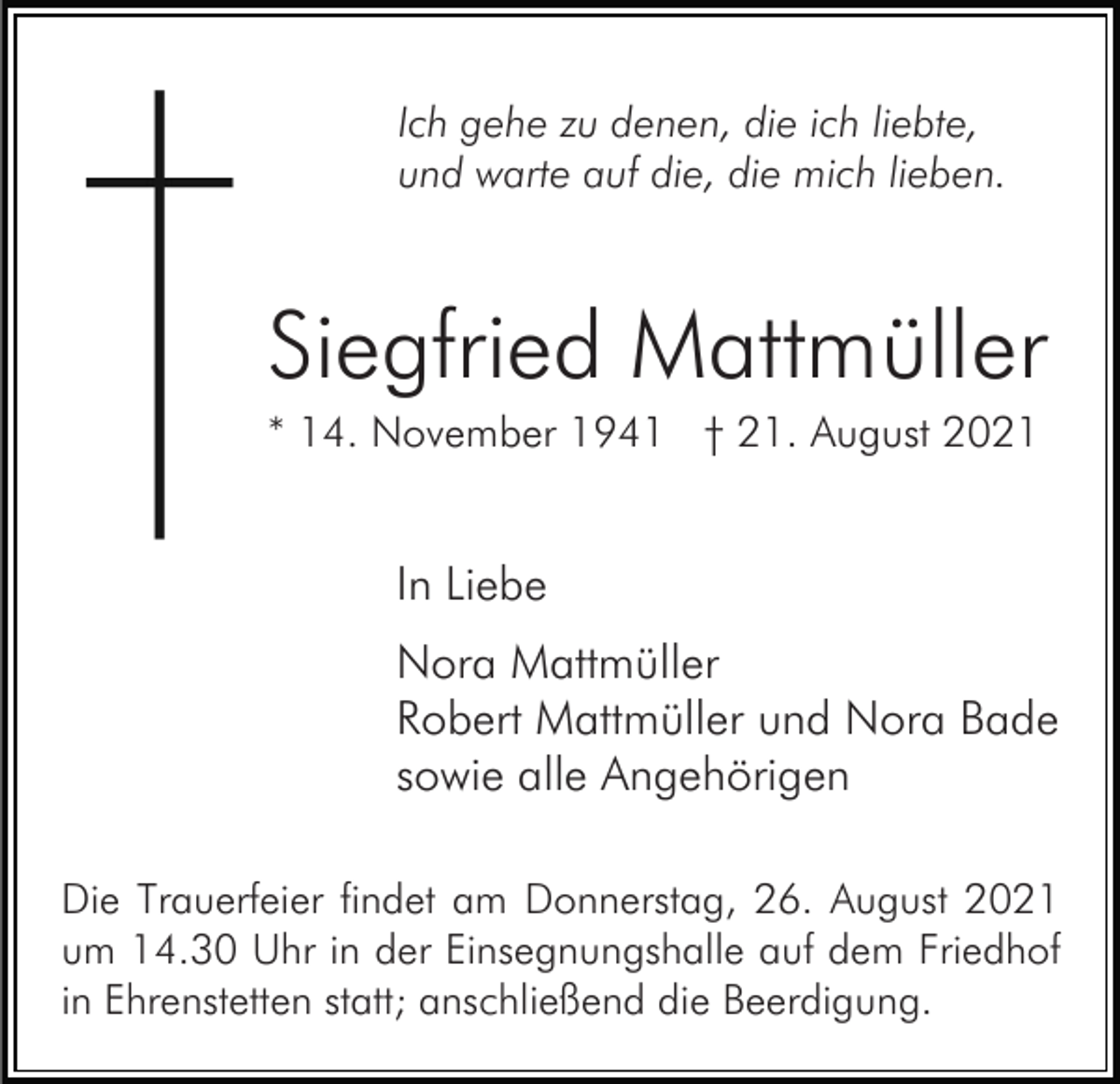 <p>Ich gehe zu denen, die ich liebte,<br />und warte auf die, die mich lieben.</p><p>Siegfried Mattmüller<br />* 14. November 1941 † 21. August 2021</p><p>In Liebe<br />Nora Mattmüller<br />Robert Mattmüller und Nora Bade<br />sowie alle Angehörigen<br />Die Trauerfeier findet am Donnerstag, 26. August 2021<br />um 14.30 Uhr in der Einsegnungshalle auf dem Friedhof<br />in Ehrenstetten statt; anschließend die Beerdigung.</p>