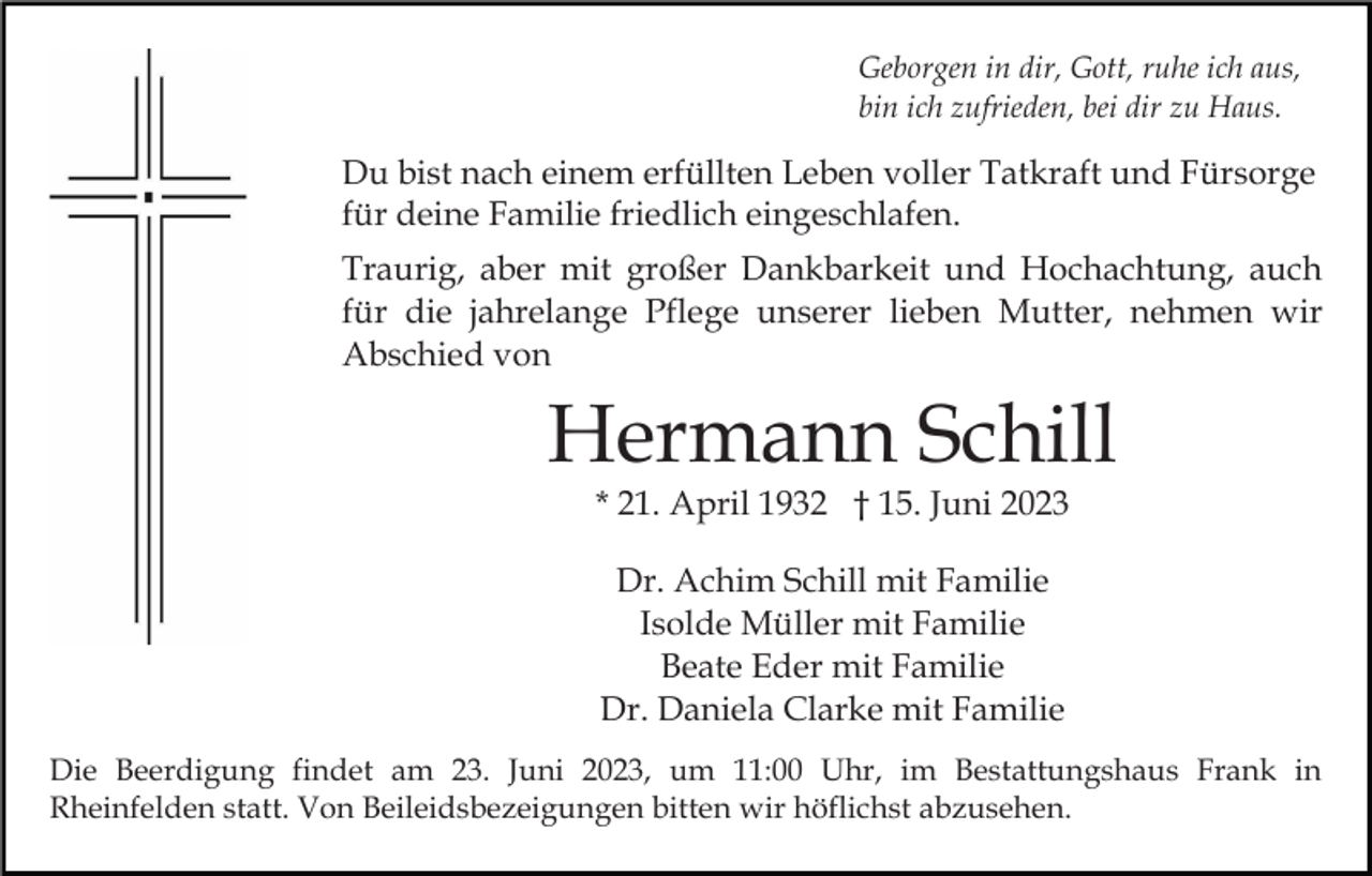 <p>Geborgen in dir, Gott, ruhe ich aus,<br />bin ich zufrieden, bei dir zu Haus.</p><p>Du bist nach einem erfüllten Leben voller Tatkraft und Fürsorge<br />für deine Familie friedlich eingeschlafen.<br />Traurig, aber mit großer Dankbarkeit und Hochachtung, auch<br />für die jahrelange Pflege unserer lieben Mutter, nehmen wir<br />Abschied von</p><p>Hermann Schill<br />* 21. April 1932 † 15. Juni 2023<br />Dr. Achim Schill mit Familie<br />Isolde Müller mit Familie<br />Beate Eder mit Familie<br />Dr. Daniela Clarke mit Familie<br />Die Beerdigung findet am 23. Juni 2023, um 11:00 Uhr, im Bestattungshaus Frank in<br />Rheinfelden statt. Von Beileidsbezeigungen bitten wir höflichst abzusehen.</p>