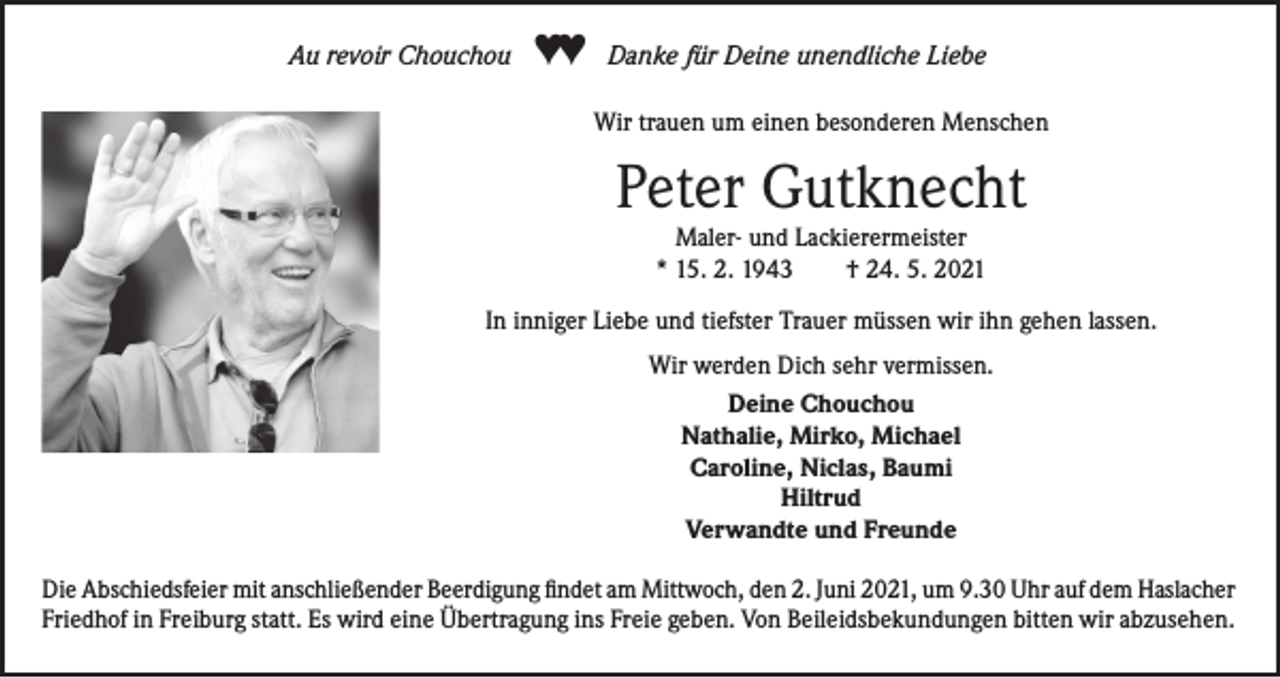 <p>Au revoir Chouchou</p><p>♥♥</p><p>Danke für Deine unendliche Liebe<br />Wir trauen um einen besonderen Menschen</p><p>Peter Gutknecht<br />Maler- und Lackierermeister<br />* 15. 2. 1943<br />† 24. 5. 2021</p><p>In inniger Liebe und tiefster Trauer müssen wir ihn gehen lassen.<br />Wir werden Dich sehr vermissen.<br />Deine Chouchou<br />Nathalie, Mirko, Michael<br />Caroline, Niclas, Baumi<br />Hiltrud<br />Verwandte und Freunde<br />Die Abschiedsfeier mit anschließender Beerdigung findet am Mittwoch, den 2. Juni 2021, um 9.30 Uhr auf dem Haslacher<br />Friedhof in Freiburg statt. Es wird eine Übertragung ins Freie geben. Von Beileidsbekundungen bitten wir abzusehen.</p>