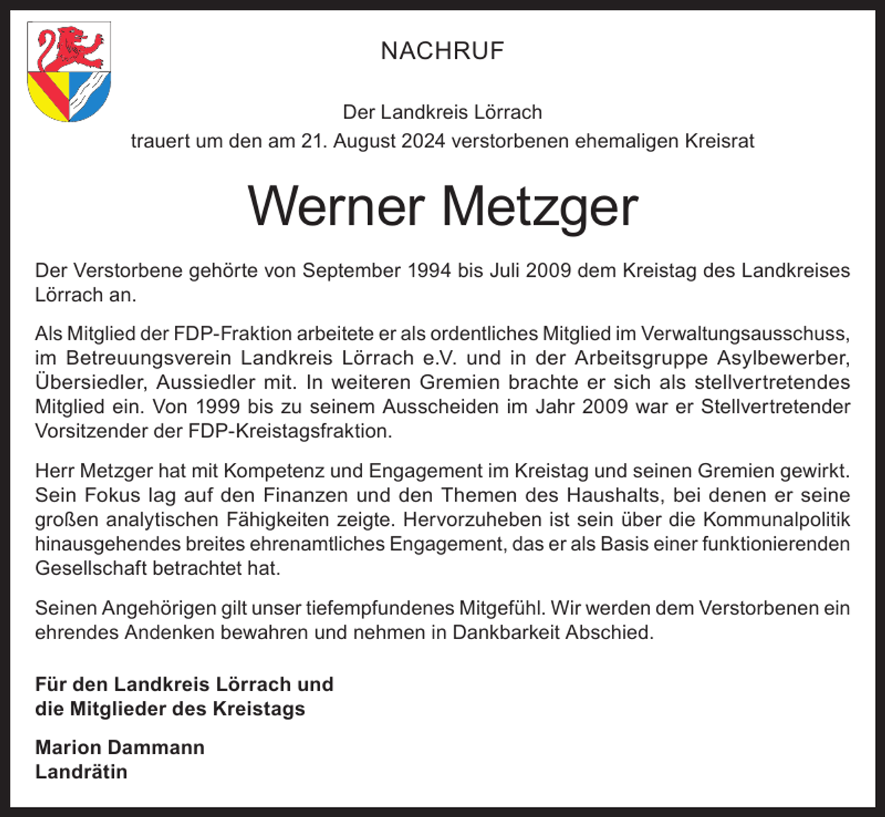 <p>NACHRUF<br />Der Landkreis Lörrach<br />trauert um den am 21. August 2024 verstorbenen ehemaligen Kreisrat</p><p>Werner Metzger<br />Der Verstorbene gehörte von September 1994 bis Juli 2009 dem Kreistag des Landkreises<br />Lörrach an.<br />Als Mitglied der FDP-Fraktion arbeitete er als ordentliches Mitglied im Verwaltungsausschuss,<br />im Betreuungsverein Landkreis Lörrach e.V. und in der Arbeitsgruppe Asylbewerber,<br />Übersiedler, Aussiedler mit. In weiteren Gremien brachte er sich als stellvertretendes<br />Mitglied ein. Von 1999 bis zu seinem Ausscheiden im Jahr 2009 war er Stellvertretender<br />Vorsitzender der FDP-Kreistagsfraktion.<br />Herr Metzger hat mit Kompetenz und Engagement im Kreistag und seinen Gremien gewirkt.<br />Sein Fokus lag auf den Finanzen und den Themen des Haushalts, bei denen er seine<br />großen analytischen Fähigkeiten zeigte. Hervorzuheben ist sein über die Kommunalpolitik<br />hinausgehendes breites ehrenamtliches Engagement, das er als Basis einer funktionierenden<br />Gesellschaft betrachtet hat.<br />Seinen Angehörigen gilt unser tiefempfundenes Mitgefühl. Wir werden dem Verstorbenen ein<br />ehrendes Andenken bewahren und nehmen in Dankbarkeit Abschied.<br />Für den Landkreis Lörrach und<br />die Mitglieder des Kreistags<br />Marion Dammann<br />Landrätin</p>