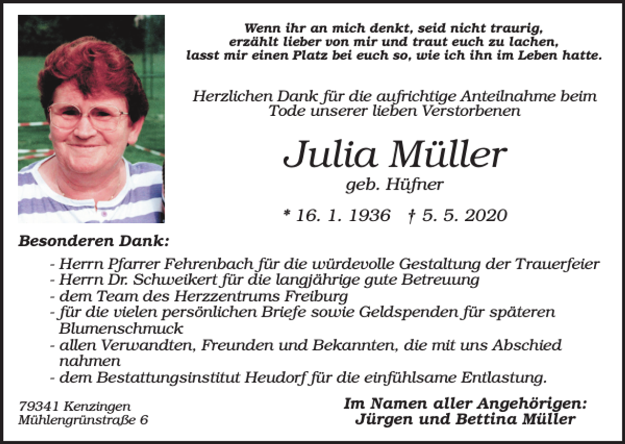 <p>Wenn ihr an mich denkt, seid nicht traurig,<br />erzählt lieber von mir und traut euch zu lachen,<br />lasst mir einen Platz bei euch so, wie ich ihn im Leben hatte.</p><p>Herzlichen Dank für die aufrichtige Anteilnahme beim<br />Tode unserer lieben Verstorbenen</p><p>Julia Müller<br />geb. Hüfner<br />* 16. 1. 1936 † 5. 5. 2020<br />Besonderen Dank:<br />- Herrn Pfarrer Fehrenbach für die würdevolle Gestaltung der Trauerfeier<br />- Herrn Dr. Schweikert für die langjährige gute Betreuung<br />- dem Team des Herzzentrums Freiburg<br />- für die vielen persönlichen Briefe sowie Geldspenden für späteren<br />Blumenschmuck<br />- allen Verwandten, Freunden und Bekannten, die mit uns Abschied<br />nahmen<br />- dem Bestattungsinstitut Heudorf für die einfühlsame Entlastung.<br />79341 Kenzingen<br />Mühlengrünstraße 6</p><p>Im Namen aller Angehörigen:<br />Jürgen und Bettina Müller</p>