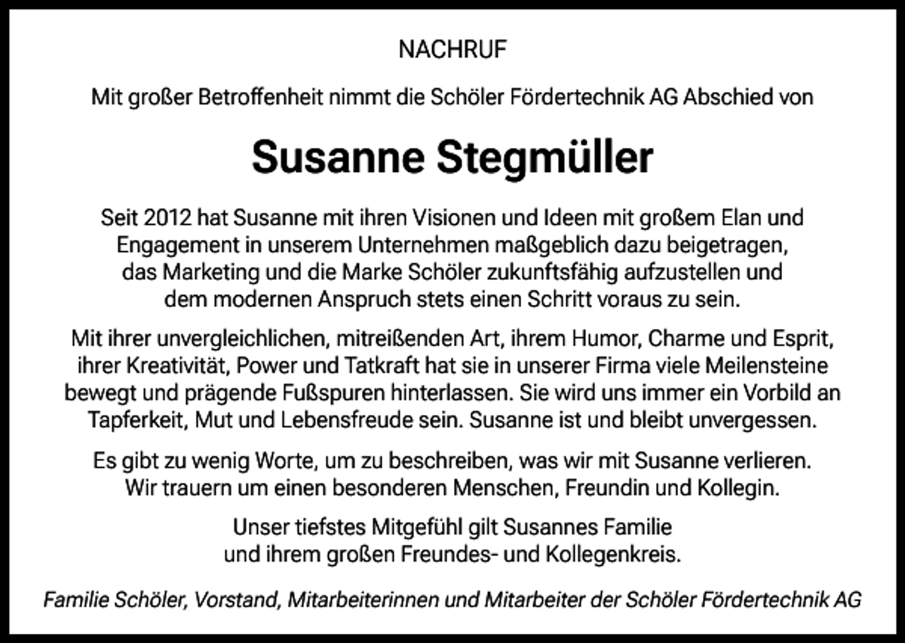 <p>NACHRUF<br />Mit großer Betroffenheit nimmt die Schöler Fördertechnik AG Abschied von</p><p>Susanne Stegmüller<br />Seit 2012 hat Susanne mit ihren Visionen und Ideen mit großem Elan und<br />Engagement in unserem Unternehmen maßgeblich dazu beigetragen,<br />das Marketing und die Marke Schöler zukunftsfähig aufzustellen und<br />dem modernen Anspruch stets einen Schritt voraus zu sein.<br />Mit ihrer unvergleichlichen, mitreißenden Art, ihrem Humor, Charme und Esprit,<br />ihrer Kreativität, Power und Tatkraft hat sie in unserer Firma viele Meilensteine<br />bewegt und prägende Fußspuren hinterlassen. Sie wird uns immer ein Vorbild an<br />Tapferkeit, Mut und Lebensfreude sein. Susanne ist und bleibt unvergessen.<br />Es gibt zu wenig Worte, um zu beschreiben, was wir mit Susanne verlieren.<br />Wir trauern um einen besonderen Menschen, Freundin und Kollegin.<br />Unser tiefstes Mitgefühl gilt Susannes Familie<br />und ihrem großen Freundes- und Kollegenkreis.<br />Familie Schöler, Vorstand, Mitarbeiterinnen und Mitarbeiter der Schöler Fördertechnik AG</p>