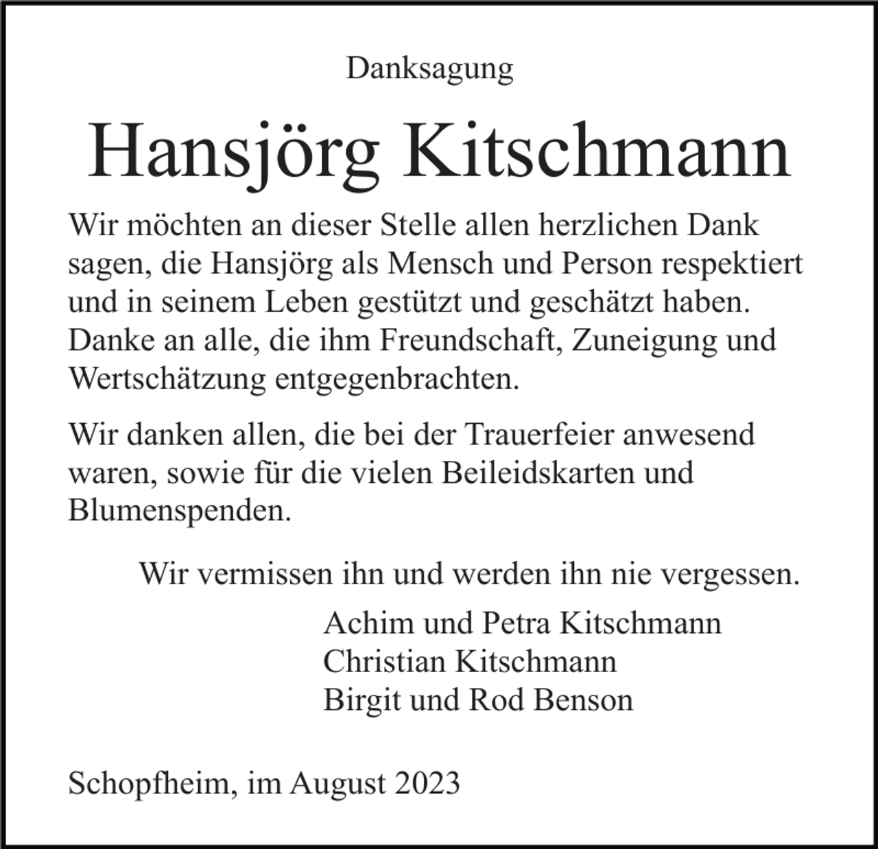 <p>Danksagung</p><p>Hansjörg Kitschmann<br />Wir möchten an dieser Stelle allen herzlichen Dank<br />sagen, die Hansjörg als Mensch und Person respektiert<br />und in seinem Leben gestützt und geschätzt haben.<br />Danke an alle, die ihm Freundschaft, Zuneigung und<br />Wertschätzung entgegenbrachten.<br />Wir danken allen, die bei der Trauerfeier anwesend<br />waren, sowie für die vielen Beileidskarten und<br />Blumenspenden.<br />Wir vermissen ihn und werden ihn nie vergessen.<br />Achim und Petra Kitschmann<br />Christian Kitschmann<br />Birgit und Rod Benson<br />Schopfheim, im August 2023</p>