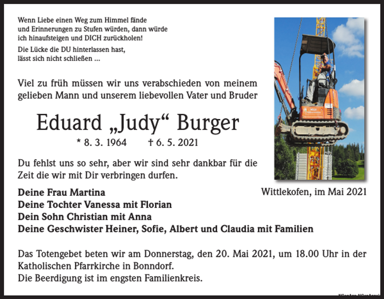 <p>Wenn Liebe einen Weg zum Himmel fände<br />und Erinnerungen zu Stufen würden, dann würde<br />ich hinaufsteigen und DICH zurückholen!<br />Die Lücke die DU hinterlassen hast,<br />lässt sich nicht schließen …</p><p>Viel zu früh müssen wir uns verabschieden von meinem<br />­gelieben Mann und unserem liebevollen Vater und Bruder</p><p>Eduard „Judy“ Burger<br />* 8. 3. 1964 † 6. 5. 2021<br />Du fehlst uns so sehr, aber wir sind sehr dankbar für die<br />Zeit die wir mit Dir verbringen durfen.<br />Wittlekofen, im Mai 2021<br />Deine Frau Martina<br />Deine Tochter Vanessa mit Florian<br />Dein Sohn Christian mit Anna<br />Deine Geschwister Heiner, Sofie, Albert und Claudia mit Familien<br />Das Totengebet beten wir am Donnerstag, den 20. Mai 2021, um 18.00 Uhr in der<br />Katholischen Pfarrkirche in Bonndorf.<br />Die Beerdigung ist im engsten Familienkreis.</p><p>NGenAnz-NGenAnzeige</p>