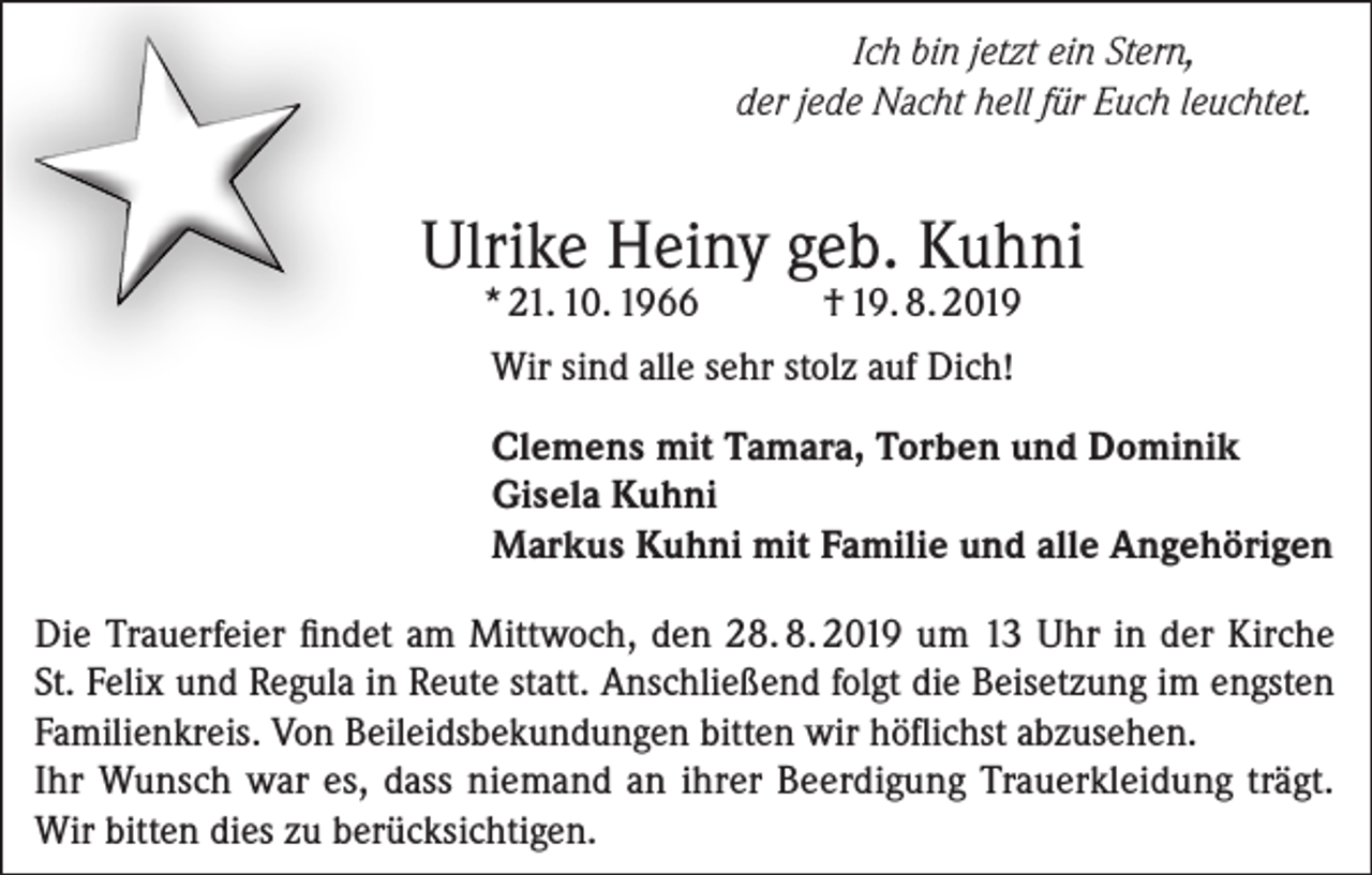 <p>Ich bin jetzt ein Stern,<br />der jede Nacht hell für Euch leuchtet.</p><p>Ulrike Heiny geb. Kuhni<br />* 21. 10. 1966</p><p>† 19. 8. 2019</p><p>Wir sind alle sehr stolz auf Dich!<br />Clemens mit Tamara, Torben und Dominik<br />Gisela Kuhni<br />Markus Kuhni mit Familie und alle Angehörigen<br />Die Trauerfeier findet am Mittwoch, den 28. 8. 2019 um 13 Uhr in der Kirche<br />St. Felix und Regula in Reute statt. Anschließend folgt die Beisetzung im engsten<br />Familienkreis. Von Beileidsbekundungen bitten wir höflichst abzusehen.<br />Ihr Wunsch war es, dass niemand an ihrer Beerdigung Trauerkleidung trägt.<br />Wir bitten dies zu berücksichtigen.</p>