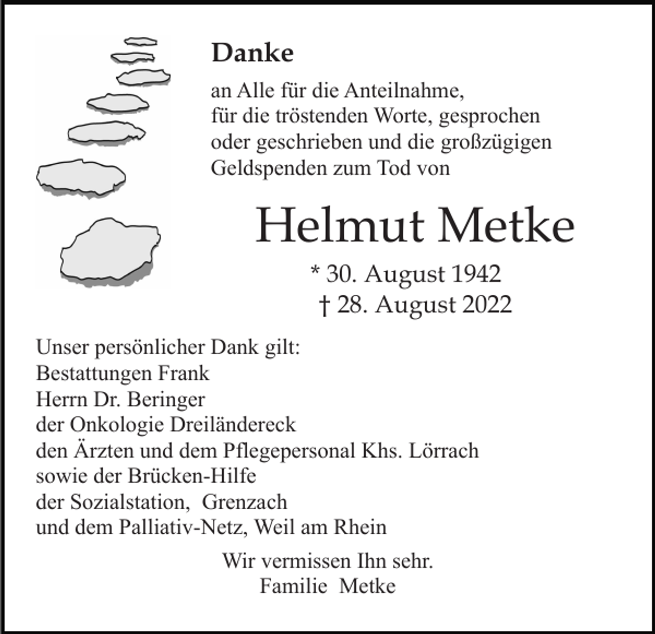 <p>Danke<br />an Alle für die Anteilnahme,<br />für die tröstenden Worte, gesprochen<br />oder geschrieben und die großzügigen<br />Geldspenden zum Tod von</p><p>Helmut Metke<br />* 30. August 1942<br />† 28. August 2022<br />Unser persönlicher Dank gilt:<br />Bestattungen Frank<br />Herrn Dr. Beringer<br />der Onkologie Dreiländereck<br />den Ärzten und dem Pflegepersonal Khs. Lörrach<br />sowie der Brücken-Hilfe<br />der Sozialstation, Grenzach<br />und dem Palliativ-Netz, Weil am Rhein<br />Wir vermissen Ihn sehr.<br />Familie Metke</p>