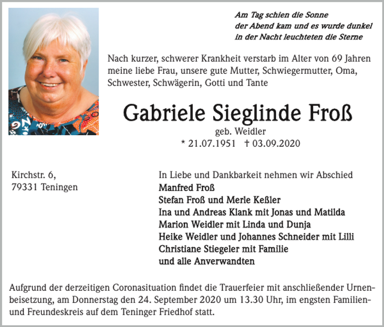 <p>Nach kurzer, schwerer Krankheit verstarb im Alter von 69 Jahren<br />meine liebe Frau, unsere gute Mutter, Schwiegermutter, Oma,<br />Schwester, Schwägerin, Gotti und Tante</p><p>geb. Weidler<br />* 21.07.1951 † 03.09.2020<br />Kirchstr. 6,<br />79331 Teningen</p><p>In Liebe und Dankbarkeit nehmen wir Abschied</p><p>Aufgrund der derzeitigen Coronasituation ﬁndet die Trauerfeier mit anschließender Urnenbeisetzung, am Donnerstag den 24. September 2020 um 13.30 Uhr, im engsten Familienund Freundeskreis auf dem Teninger Friedhof statt.</p>
