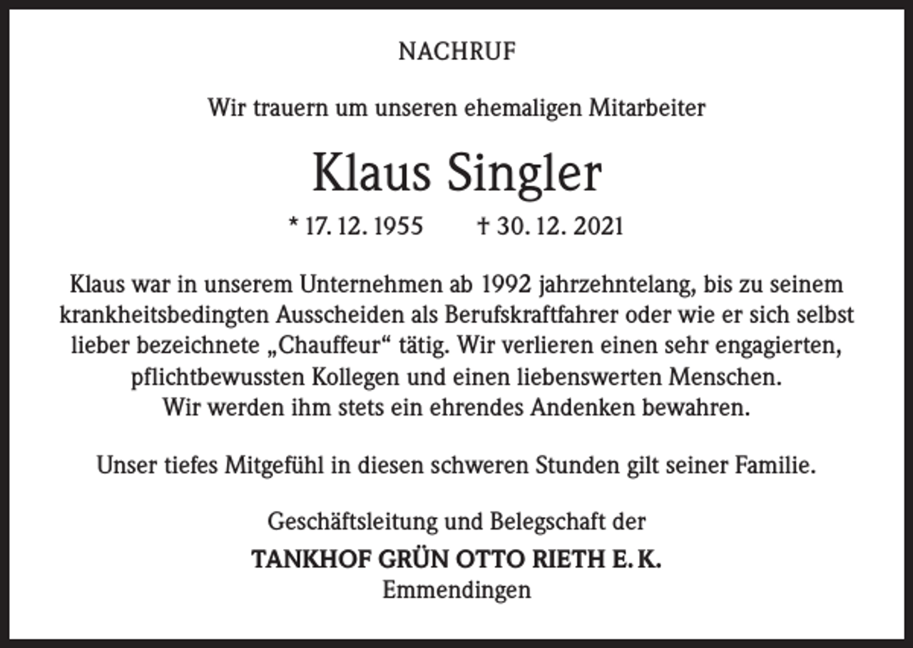 <p>NACHRUF<br />Wir trauern um unseren ehemaligen Mitarbeiter</p><p>Klaus Singler<br />* 17. 12. 1955 † 30. 12. 2021<br />Klaus war in unserem Unternehmen ab 1992 jahrzehntelang, bis zu seinem<br />krankheitsbedingten Ausscheiden als Berufskraftfahrer oder wie er sich selbst<br />lieber bezeichnete „Chauffeur“ tätig. Wir verlieren einen sehr engagierten,<br />pflichtbewussten Kollegen und einen liebenswerten Menschen.<br />Wir werden ihm stets ein ehrendes Andenken bewahren.<br />Unser tiefes Mitgefühl in diesen schweren Stunden gilt seiner Familie.<br />Geschäftsleitung und Belegschaft der<br />TANKHOF GRÜN OTTO RIETH E. K.<br />Emmendingen</p>