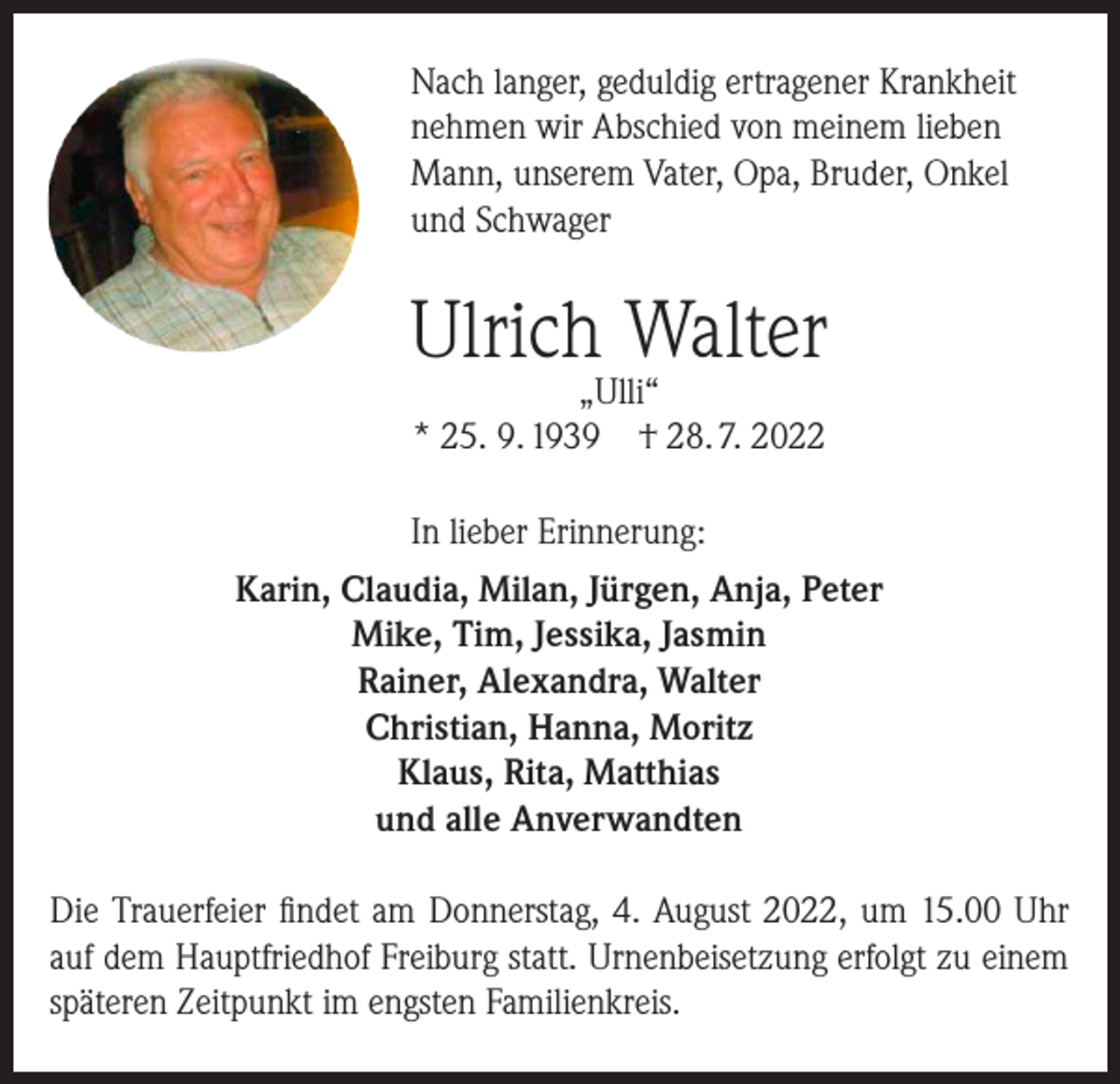 <p>Nach langer, geduldig ertragener Krankheit<br />nehmen wir Abschied von meinem lieben<br />Mann, unserem Vater, Opa, Bruder, Onkel<br />und Schwager</p><p>Ulrich Walter<br />„Ulli“<br />* 25. 9. 1939 † 28. 7. 2022</p><p>In lieber Erinnerung:<br />Karin, Claudia, Milan, Jürgen, Anja, Peter<br />Mike, Tim, Jessika, Jasmin<br />Rainer, Alexandra, Walter<br />Christian, Hanna, Moritz<br />Klaus, Rita, Matthias<br />und alle Anverwandten<br />Die Trauerfeier findet am Donnerstag, 4. August 2022, um 15.00 Uhr<br />auf dem Hauptfriedhof Freiburg statt. Urnenbeisetzung erfolgt zu einem<br />späteren Zeitpunkt im engsten Familienkreis.</p>