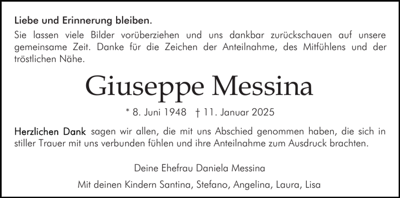 <p>Liebe und Erinnerung bleiben.<br />Sie lassen viele Bilder vorüberziehen und uns dankbar zurückschauen auf unsere<br />gemeinsame Zeit. Danke für die Zeichen der Anteilnahme, des Mitfühlens und der<br />tröstlichen Nähe.</p><p>Giuseppe Messina<br />* 8. Juni 1948 † 11. Januar 2025<br />sagen wir allen, die mit uns Abschied genommen haben, die sich in<br />stiller Trauer mit uns verbunden fühlen und ihre Anteilnahme zum Ausdruck brachten.<br />Deine Ehefrau Daniela Messina<br />Mit deinen Kindern Santina, Stefano, Angelina, Laura, Lisa</p>