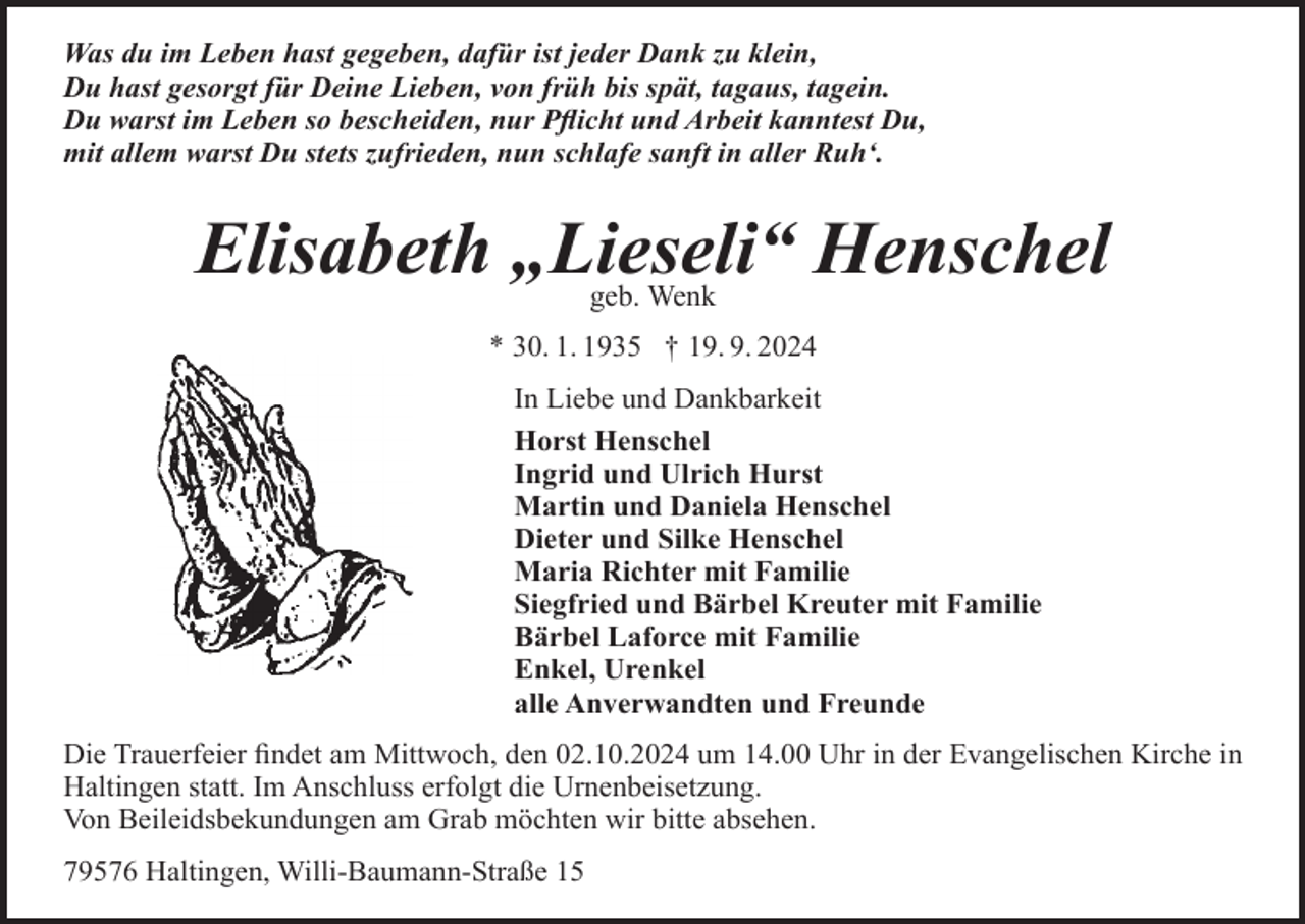 <p>Was du im Leben hast gegeben, dafür ist jeder Dank zu klein,<br />Du hast gesorgt für Deine Lieben, von früh bis spät, tagaus, tagein.<br />Du warst im Leben so bescheiden, nur Pflicht und Arbeit kanntest Du,<br />mit allem warst Du stets zufrieden, nun schlafe sanft in aller Ruh‘.</p><p>Elisabeth „Lieseli“ Henschel<br />geb. Wenk</p><p>* 30. 1. 1935 † 19. 9. 2024<br />In Liebe und Dankbarkeit<br />Horst Henschel<br />Ingrid und Ulrich Hurst<br />Martin und Daniela Henschel<br />Dieter und Silke Henschel<br />Maria Richter mit Familie<br />Siegfried und Bärbel Kreuter mit Familie<br />Bärbel Laforce mit Familie<br />Enkel, Urenkel<br />alle Anverwandten und Freunde<br />Die Trauerfeier findet am Mittwoch, den 02.10.2024 um 14.00 Uhr in der Evangelischen Kirche in<br />Haltingen statt. Im Anschluss erfolgt die Urnenbeisetzung.<br />Von Beileidsbekundungen am Grab möchten wir bitte absehen.<br />79576 Haltingen, Willi-Baumann-Straße 15</p>