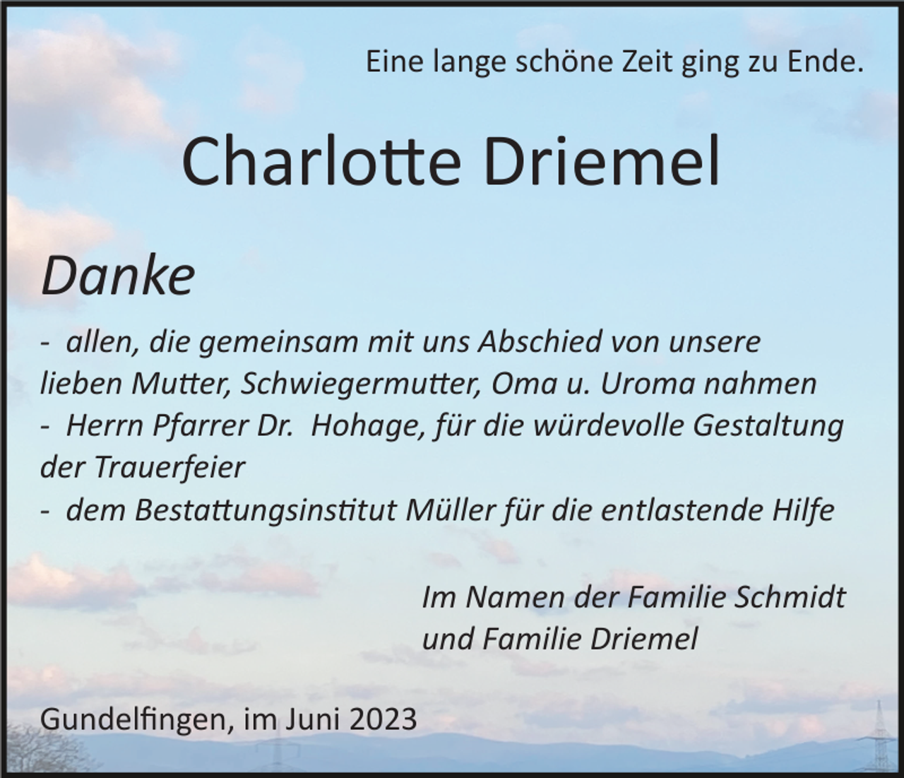<p>Eine lange schöne Zeit ging zu Ende.</p><p>Charlotte Driemel<br />Danke<br />­ allen, die gemeinsam mit uns Abschied von unsere<br />lieben Mutter, Schwiegermutter, Oma u. Uroma nahmen<br />­ Herrn Pfarrer Dr. Hohage, für die würdevolle Gestaltung<br />der Trauerfeier<br />­ dem Bestattungsinstitut Müller für die entlastende Hilfe<br />Im Namen der Familie Schmidt<br />und Familie Driemel<br />Gundelﬁngen, im Juni 2023</p>