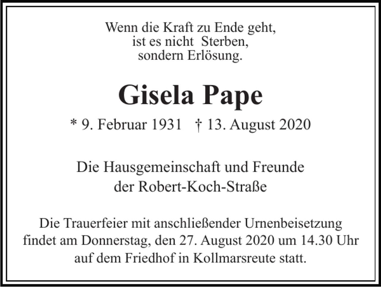 <p>Wenn die Kraft zu Ende geht,<br />ist es nicht Sterben,<br />sondern Erlösung.</p><p>Gisela Pape<br />* 9. Februar 1931 † 13. August 2020<br />Die Hausgemeinschaft und Freunde<br />der Robert-Koch-Straße<br />Die Trauerfeier mit anschließender Urnenbeisetzung<br />findet am Donnerstag, den 27. August 2020 um 14.30 Uhr<br />auf dem Friedhof in Kollmarsreute statt.</p>