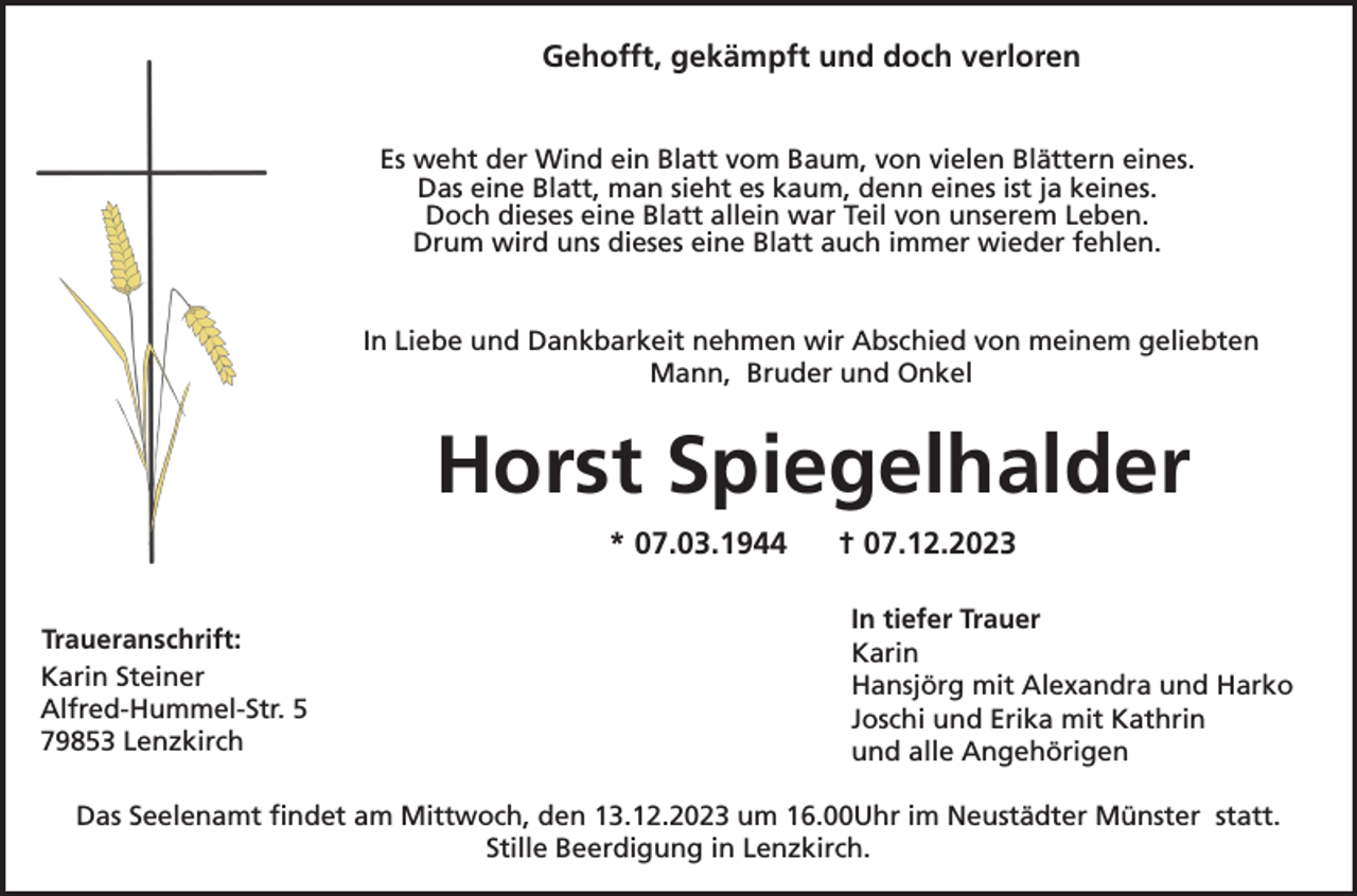 <p>Gehofft, gekämpft und doch verloren<br />Es weht der Wind ein Blatt vom Baum, von vielen Blättern eines.<br />Das eine Blatt, man sieht es kaum, denn eines ist ja keines.<br />Doch dieses eine Blatt allein war Teil von unserem Leben.<br />Drum wird uns dieses eine Blatt auch immer wieder fehlen.<br />In Liebe und Dankbarkeit nehmen wir Abschied von meinem geliebten<br />Mann, Bruder und Onkel</p><p>Horst Spiegelhalder<br />* 07.03.1944<br />Traueranschrift:<br />Karin Steiner<br />Alfred-Hummel-Str. 5<br />79853 Lenzkirch</p><p>† 07.12.2023<br />In tiefer Trauer<br />Karin<br />Hansjörg mit Alexandra und Harko<br />Joschi und Erika mit Kathrin<br />und alle Angehörigen</p><p>Das Seelenamt findet am Mittwoch, den 13.12.2023 um 16.00Uhr im Neustädter Münster statt.<br />Stille Beerdigung in Lenzkirch.</p>