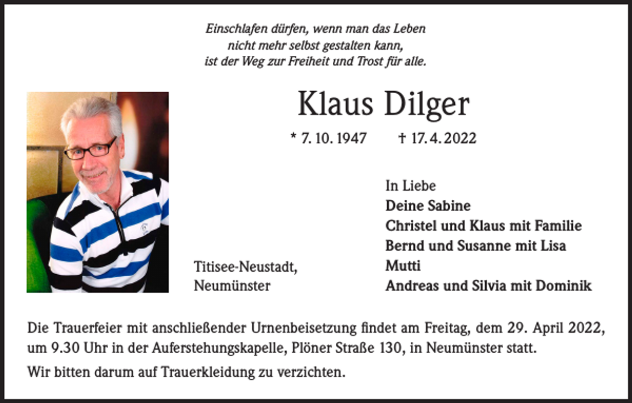 <p>Einschlafen dürfen, wenn man das Leben<br />nicht mehr selbst gestalten kann,<br />ist der Weg zur Freiheit und Trost für alle.</p><p>Klaus Dilger<br />* 7. 10. 1947 † 17. 4. 2022</p><p>Titisee-Neustadt,<br />Neumünster</p><p>In Liebe<br />Deine Sabine<br />Christel und Klaus mit Familie<br />Bernd und Susanne mit Lisa<br />Mutti<br />Andreas und Silvia mit Dominik</p><p>Die Trauerfeier mit anschließender Urnenbeisetzung findet am Freitag, dem 29. April 2022,<br />um 9.30 Uhr in der Auferstehungskapelle, Plöner Straße 130, in Neumünster statt.<br />Wir bitten darum auf Trauerkleidung zu verzichten.</p>