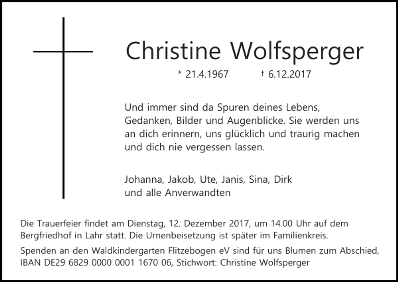 <p>Christine Wolfsperger<br />* 21.4.1967</p><p>† 6.12.2017</p><p>Und immer sind da Spuren deines Lebens,<br />Gedanken, Bilder und Augenblicke. Sie werden uns<br />an dich erinnern, uns glücklich und traurig machen<br />und dich nie vergessen lassen.<br />Johanna, Jakob, Ute, Janis, Sina, Dirk<br />und alle Anverwandten<br />Die Trauerfeier findet am Dienstag, 12. Dezember 2017, um 14.00 Uhr auf dem<br />Bergfriedhof in Lahr statt. Die Urnenbeisetzung ist später im Familienkreis.<br />Spenden an den Waldkindergarten Flitzebogen eV sind für uns Blumen zum Abschied,<br />IBAN DE29 6829 0676, Stichwort: Christine Wolfsperger</p>